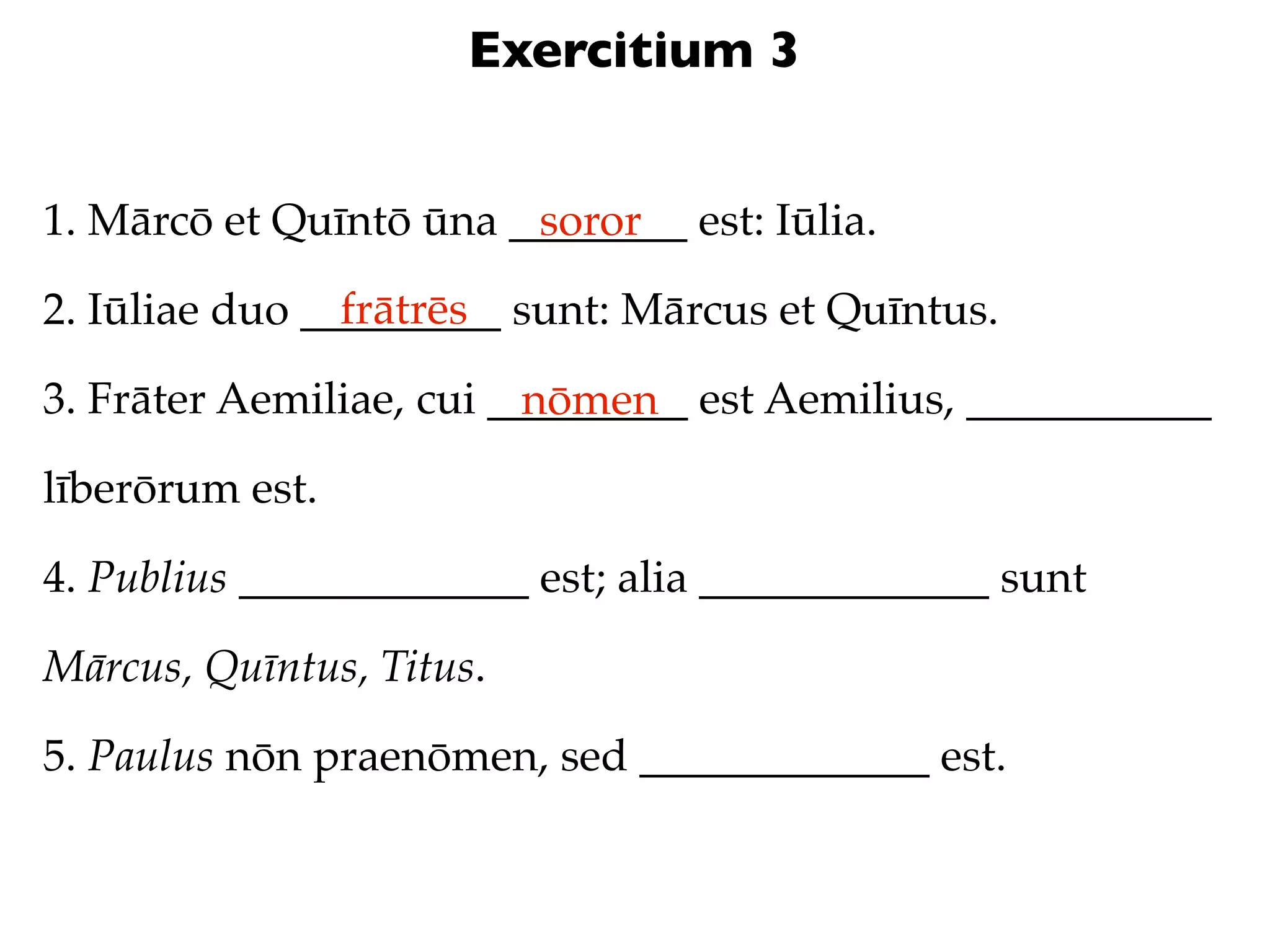 Exercitium 3


1. Mārcō et Quīntō ūna ________ est: Iūlia.
                        soror
                frātrēs
2. Iūliae duo _________ sunt: Mārcus et Quīntus.

3. Frāter Aemiliae, cui _________ est Aemilius, ___________
                          nōmen
līberōrum est.

4. Publius _____________ est; alia _____________ sunt

Mārcus, Quīntus, Titus.

5. Paulus nōn praenōmen, sed _____________ est.
 