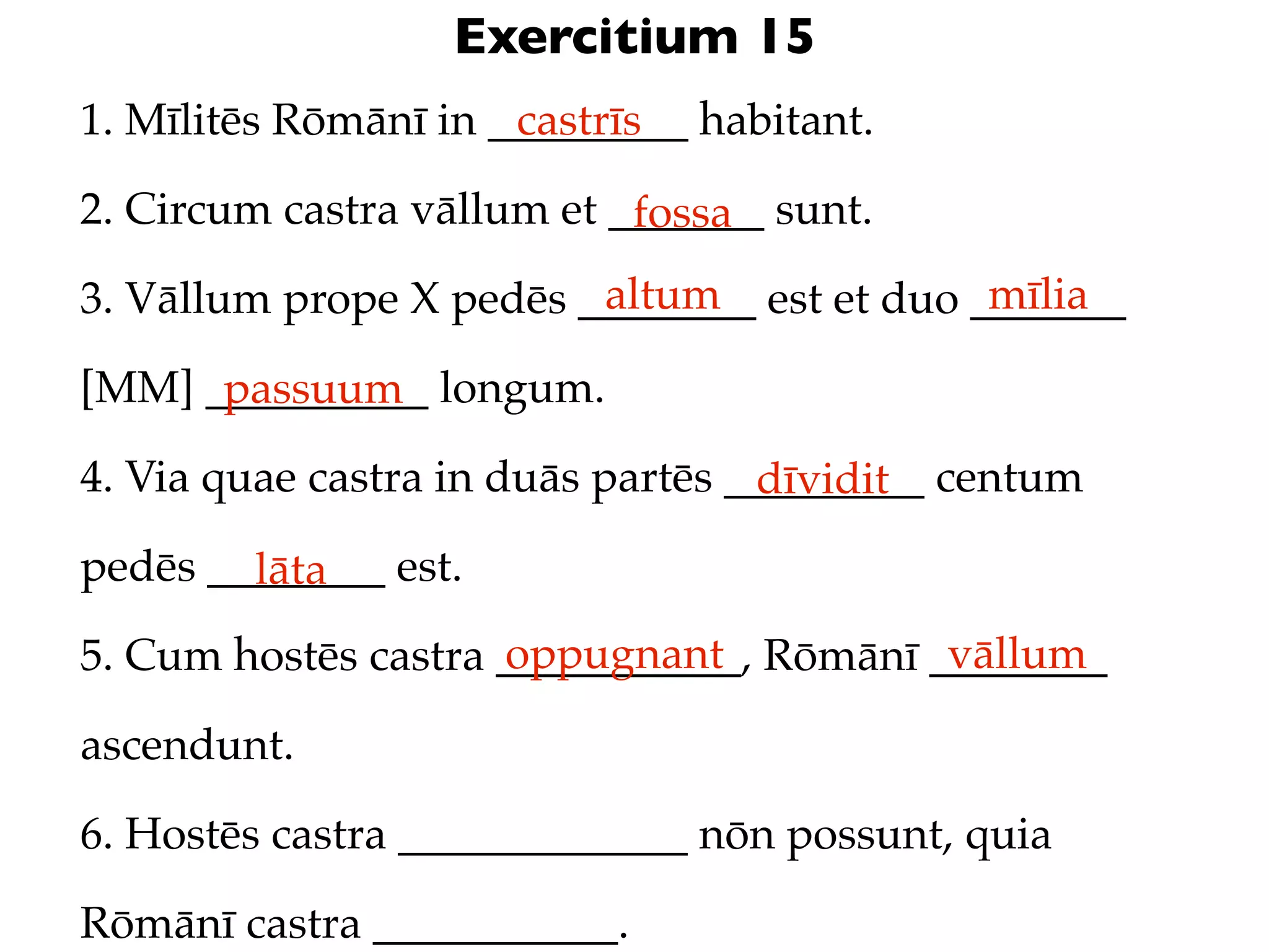 Exercitium 15
1. Mīlitēs Rōmānī in _________ habitant.
                      castrīs

2. Circum castra vāllum et _______ sunt.
                            fossa
                         altum               mīlia
3. Vāllum prope X pedēs ________ est et duo _______

[MM] __________ longum.
      passuum
4. Via quae castra in duās partēs _________ centum
                                   dīvidit
pedēs ________ est.
        lāta
                     oppugnant            vāllum
5. Cum hostēs castra ___________, Rōmānī ________

ascendunt.

6. Hostēs castra _____________ nōn possunt, quia

Rōmānī castra ___________.
 