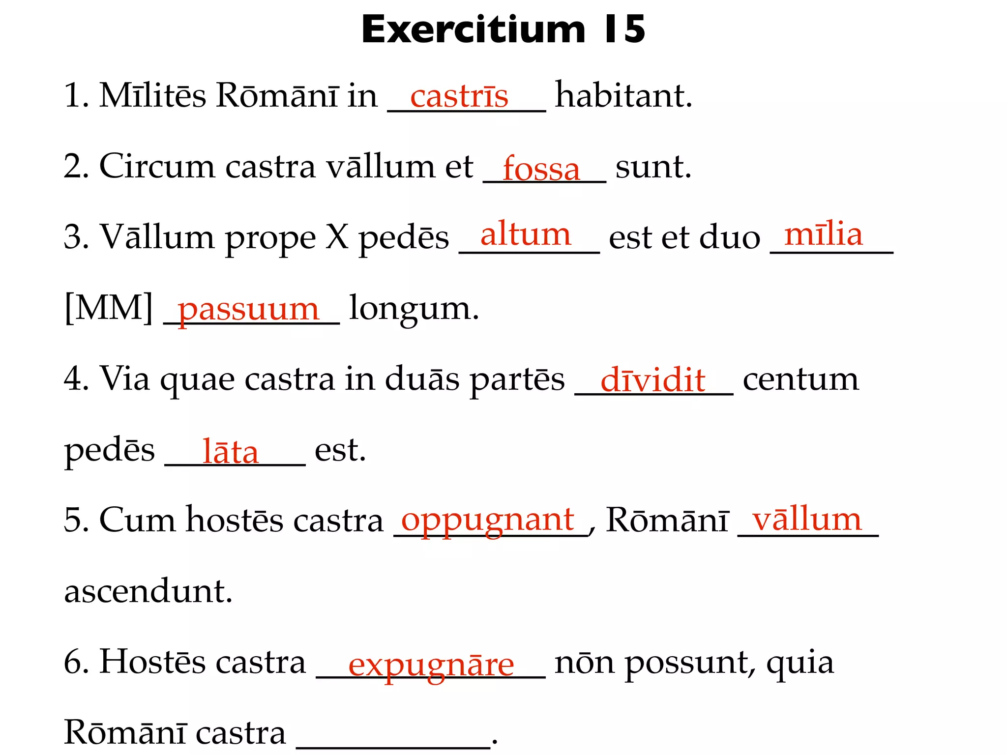 Exercitium 15
1. Mīlitēs Rōmānī in _________ habitant.
                      castrīs

2. Circum castra vāllum et _______ sunt.
                            fossa
                         altum               mīlia
3. Vāllum prope X pedēs ________ est et duo _______

[MM] __________ longum.
      passuum
4. Via quae castra in duās partēs _________ centum
                                   dīvidit
pedēs ________ est.
        lāta
                     oppugnant            vāllum
5. Cum hostēs castra ___________, Rōmānī ________

ascendunt.

6. Hostēs castra _____________ nōn possunt, quia
                   expugnāre
Rōmānī castra ___________.
 
