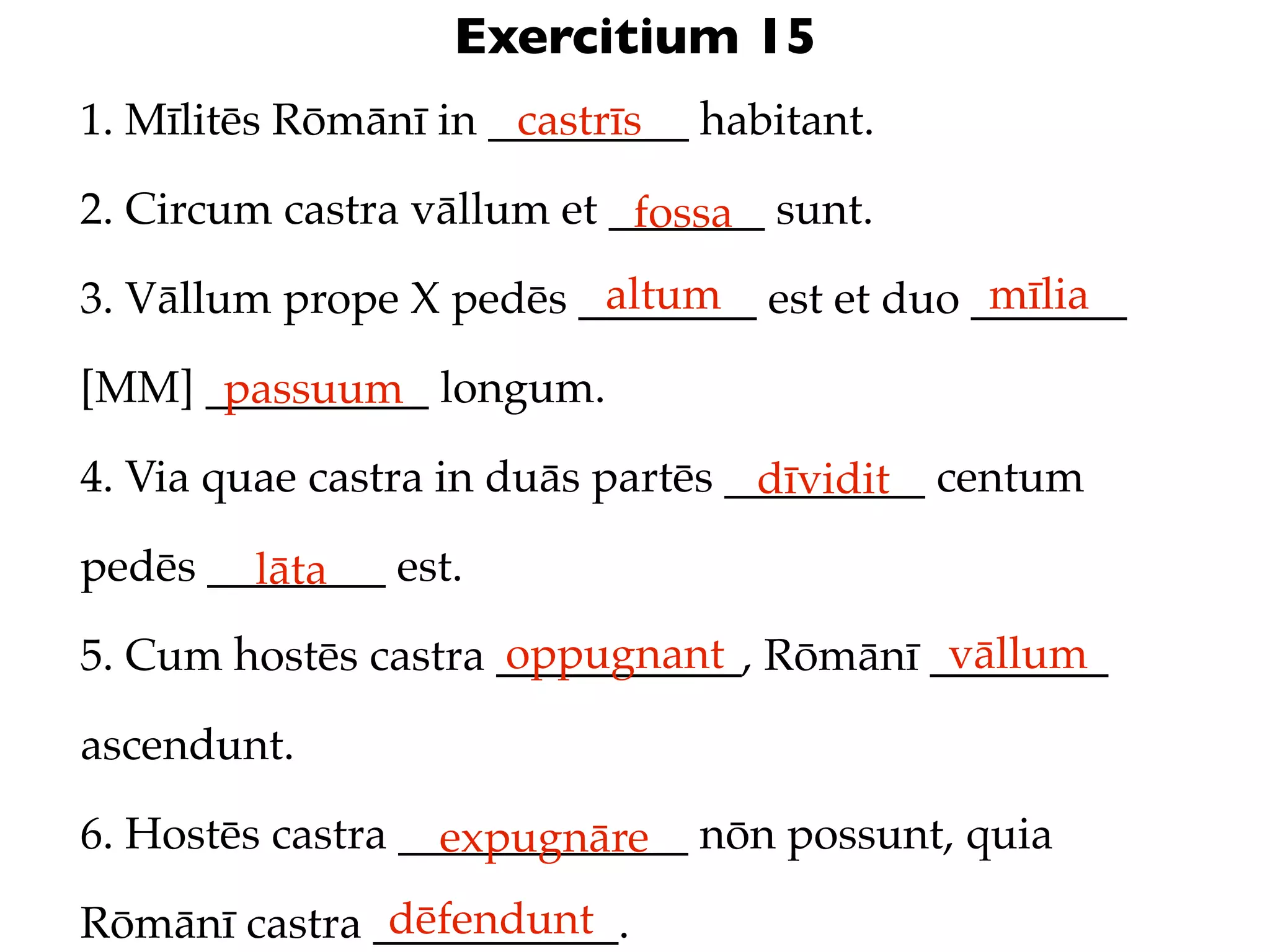 Exercitium 15
1. Mīlitēs Rōmānī in _________ habitant.
                      castrīs

2. Circum castra vāllum et _______ sunt.
                            fossa
                         altum               mīlia
3. Vāllum prope X pedēs ________ est et duo _______

[MM] __________ longum.
      passuum
4. Via quae castra in duās partēs _________ centum
                                   dīvidit
pedēs ________ est.
        lāta
                     oppugnant            vāllum
5. Cum hostēs castra ___________, Rōmānī ________

ascendunt.

6. Hostēs castra _____________ nōn possunt, quia
                   expugnāre
               dēfendunt
Rōmānī castra ___________.
 
