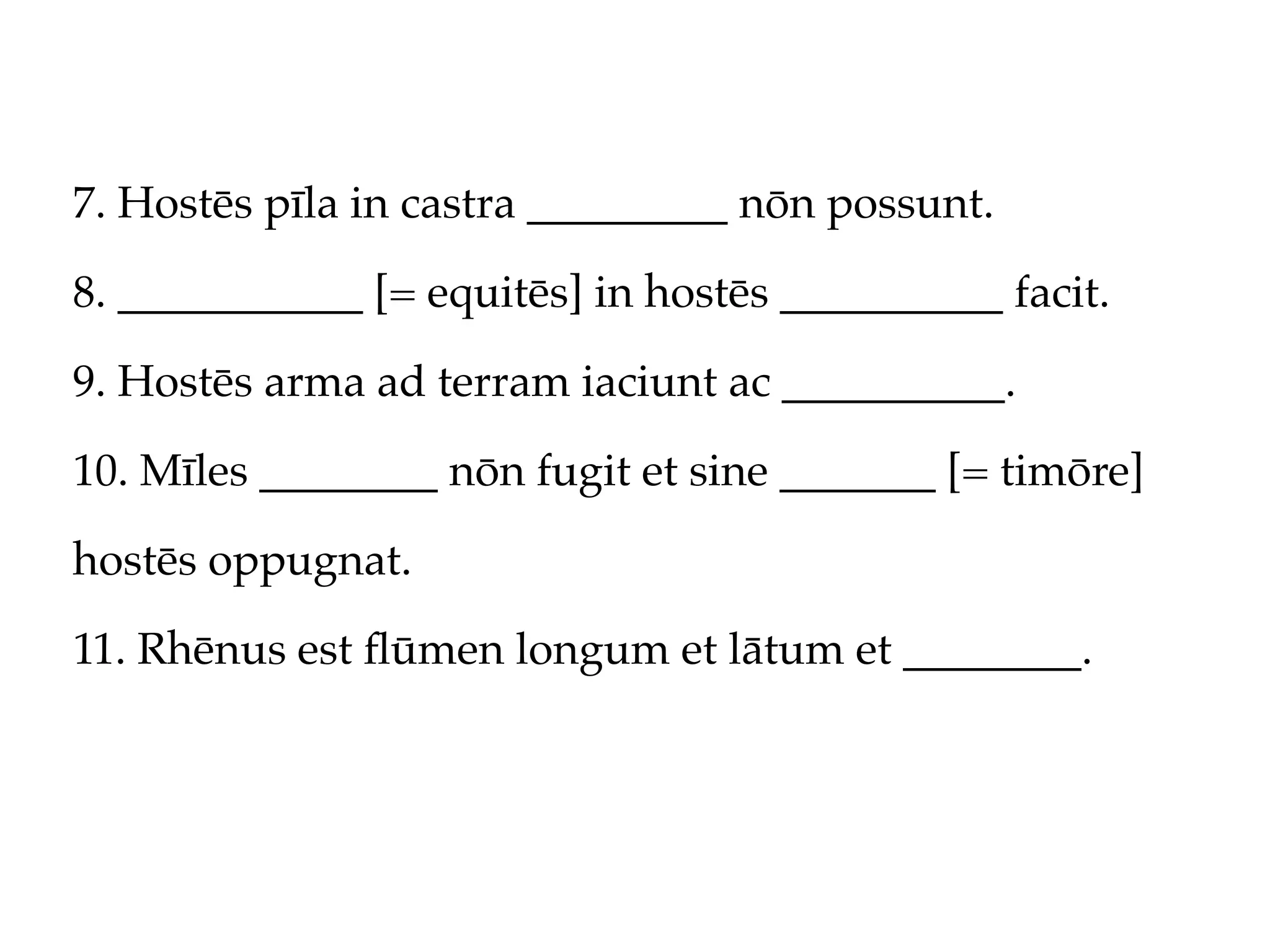 7. Hostēs pīla in castra _________ nōn possunt.

8. ___________ [= equitēs] in hostēs __________ facit.

9. Hostēs arma ad terram iaciunt ac __________.

10. Mīles ________ nōn fugit et sine _______ [= timōre]

hostēs oppugnat.

11. Rhēnus est ﬂūmen longum et lātum et ________.
 