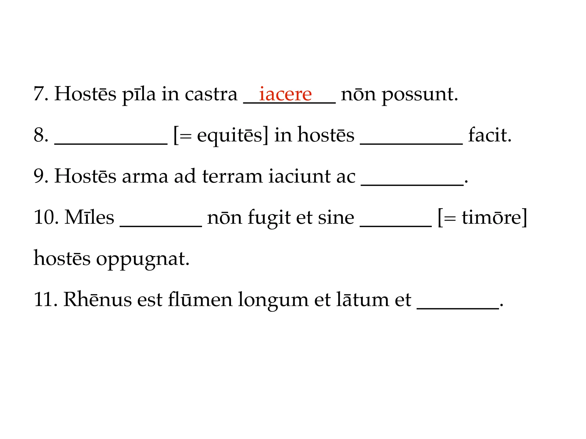 7. Hostēs pīla in castra _________ nōn possunt.
                           iacere

8. ___________ [= equitēs] in hostēs __________ facit.

9. Hostēs arma ad terram iaciunt ac __________.

10. Mīles ________ nōn fugit et sine _______ [= timōre]

hostēs oppugnat.

11. Rhēnus est ﬂūmen longum et lātum et ________.
 