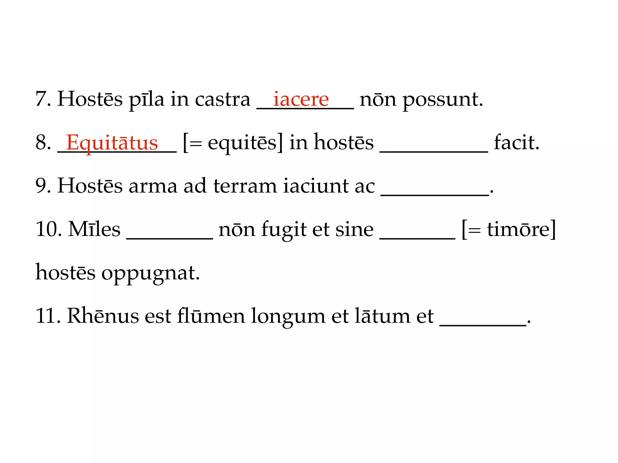 7. Hostēs pīla in castra _________ nōn possunt.
                           iacere

8. ___________ [= equitēs] in hostēs __________ facit.
    Equitātus
9. Hostēs arma ad terram iaciunt ac __________.

10. Mīles ________ nōn fugit et sine _______ [= timōre]

hostēs oppugnat.

11. Rhēnus est ﬂūmen longum et lātum et ________.
 