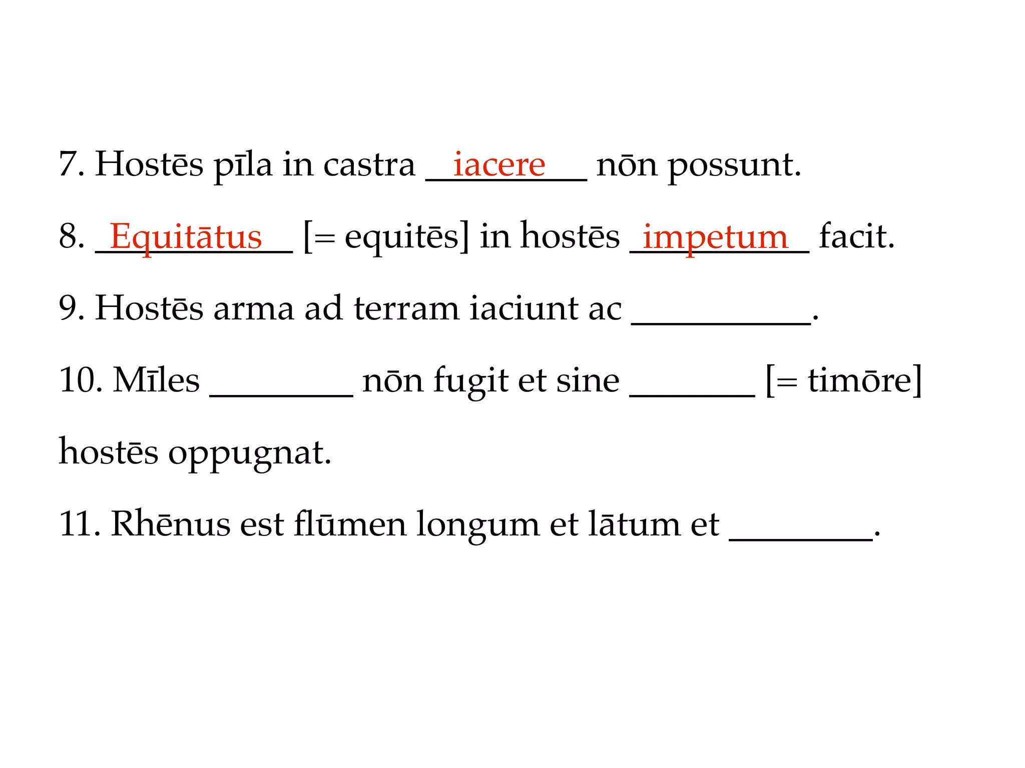 7. Hostēs pīla in castra _________ nōn possunt.
                           iacere

8. ___________ [= equitēs] in hostēs __________ facit.
    Equitātus                         impetum
9. Hostēs arma ad terram iaciunt ac __________.

10. Mīles ________ nōn fugit et sine _______ [= timōre]

hostēs oppugnat.

11. Rhēnus est ﬂūmen longum et lātum et ________.
 