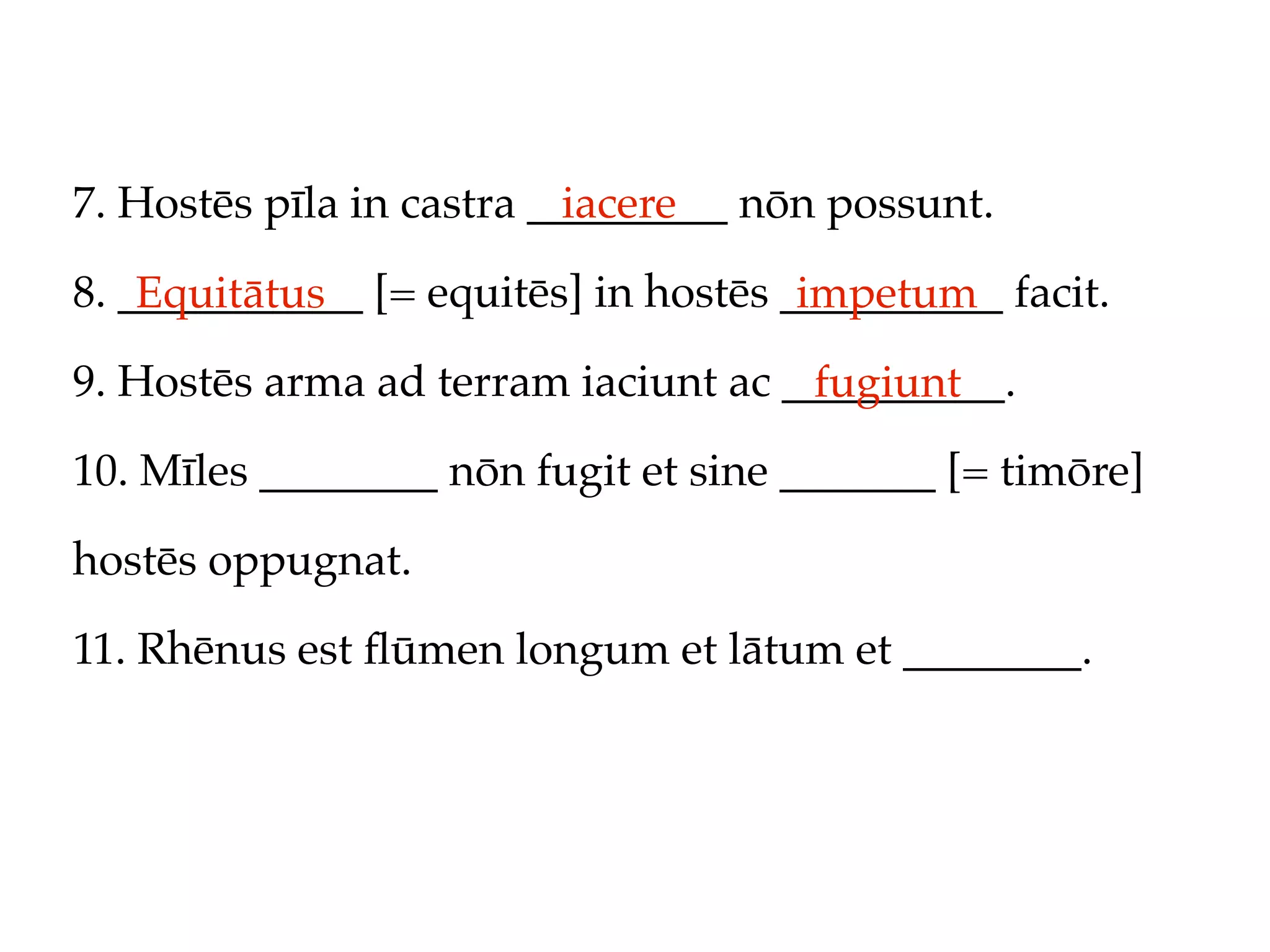 7. Hostēs pīla in castra _________ nōn possunt.
                           iacere

8. ___________ [= equitēs] in hostēs __________ facit.
    Equitātus                         impetum
9. Hostēs arma ad terram iaciunt ac __________.
                                     fugiunt
10. Mīles ________ nōn fugit et sine _______ [= timōre]

hostēs oppugnat.

11. Rhēnus est ﬂūmen longum et lātum et ________.
 