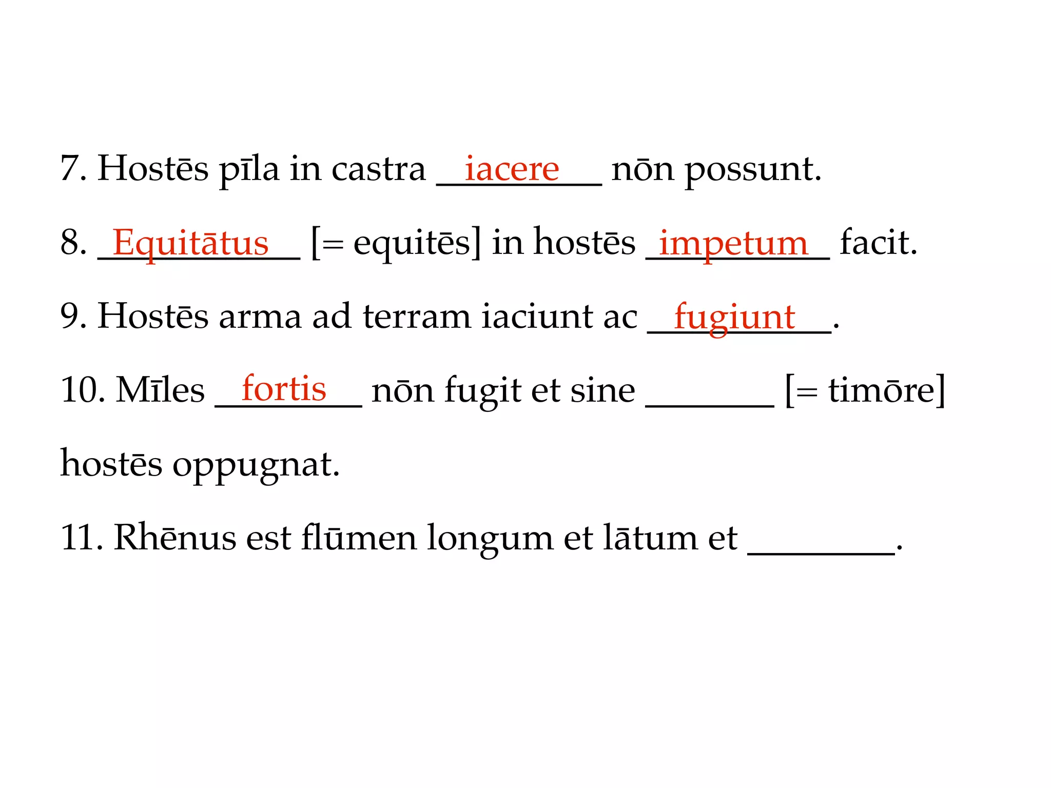 7. Hostēs pīla in castra _________ nōn possunt.
                           iacere

8. ___________ [= equitēs] in hostēs __________ facit.
    Equitātus                         impetum
9. Hostēs arma ad terram iaciunt ac __________.
                                     fugiunt
           fortis
10. Mīles ________ nōn fugit et sine _______ [= timōre]

hostēs oppugnat.

11. Rhēnus est ﬂūmen longum et lātum et ________.
 