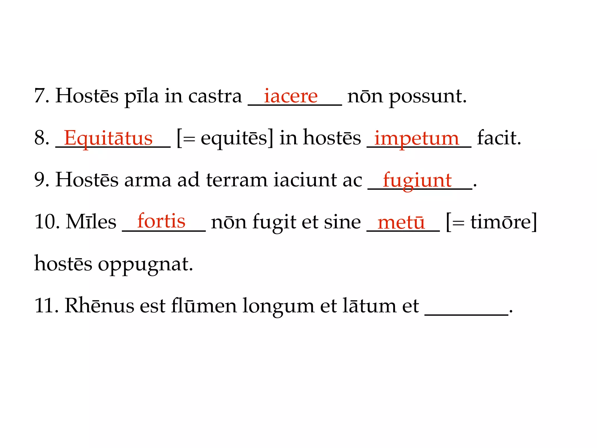 7. Hostēs pīla in castra _________ nōn possunt.
                           iacere

8. ___________ [= equitēs] in hostēs __________ facit.
    Equitātus                         impetum
9. Hostēs arma ad terram iaciunt ac __________.
                                     fugiunt
           fortis
10. Mīles ________ nōn fugit et sine _______ [= timōre]
                                      metū
hostēs oppugnat.

11. Rhēnus est ﬂūmen longum et lātum et ________.
 