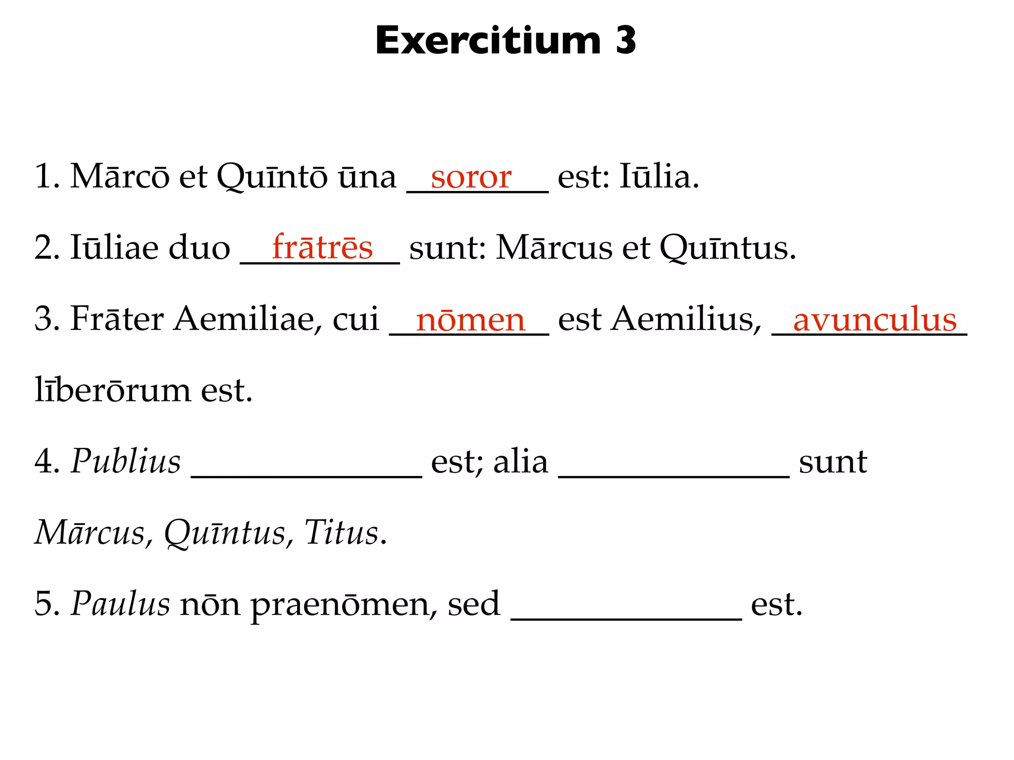 Exercitium 3


1. Mārcō et Quīntō ūna ________ est: Iūlia.
                        soror
                frātrēs
2. Iūliae duo _________ sunt: Mārcus et Quīntus.

3. Frāter Aemiliae, cui _________ est Aemilius, ___________
                          nōmen                  avunculus
līberōrum est.

4. Publius _____________ est; alia _____________ sunt

Mārcus, Quīntus, Titus.

5. Paulus nōn praenōmen, sed _____________ est.
 