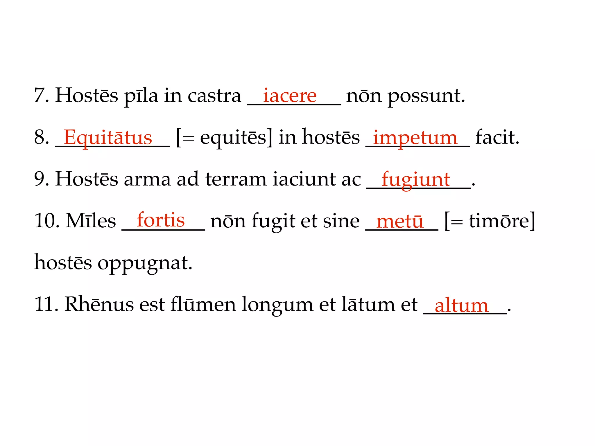 7. Hostēs pīla in castra _________ nōn possunt.
                           iacere

8. ___________ [= equitēs] in hostēs __________ facit.
    Equitātus                         impetum
9. Hostēs arma ad terram iaciunt ac __________.
                                     fugiunt
           fortis
10. Mīles ________ nōn fugit et sine _______ [= timōre]
                                      metū
hostēs oppugnat.

11. Rhēnus est ﬂūmen longum et lātum et ________.
                                         altum
 