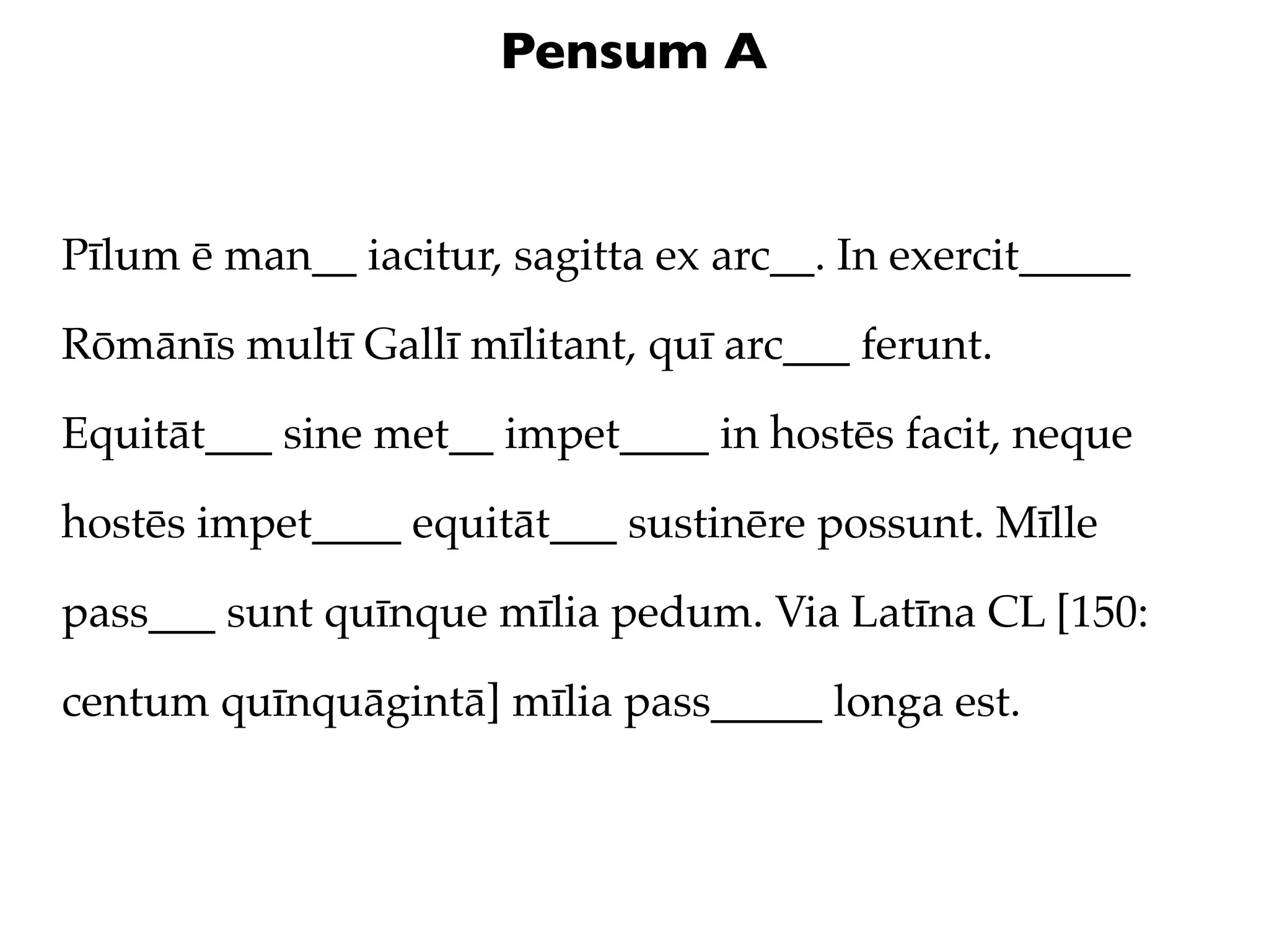 Pensum A


Pīlum ē man__ iacitur, sagitta ex arc__. In exercit_____

Rōmānīs multī Gallī mīlitant, quī arc___ ferunt.

Equitāt___ sine met__ impet____ in hostēs facit, neque

hostēs impet____ equitāt___ sustinēre possunt. Mīlle

pass___ sunt quīnque mīlia pedum. Via Latīna CL [150:

centum quīnquāgintā] mīlia pass_____ longa est.
 
