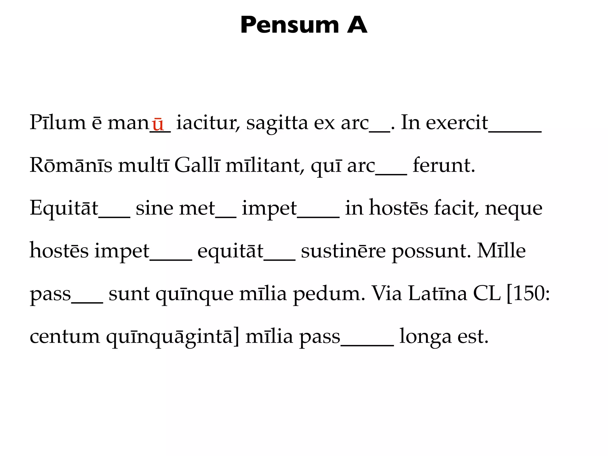 Pensum A


Pīlum ē man__ iacitur, sagitta ex arc__. In exercit_____
           ū
Rōmānīs multī Gallī mīlitant, quī arc___ ferunt.

Equitāt___ sine met__ impet____ in hostēs facit, neque

hostēs impet____ equitāt___ sustinēre possunt. Mīlle

pass___ sunt quīnque mīlia pedum. Via Latīna CL [150:

centum quīnquāgintā] mīlia pass_____ longa est.
 