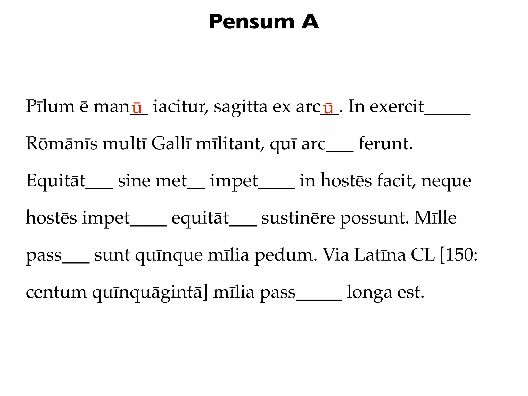 Pensum A


Pīlum ē man__ iacitur, sagitta ex arc__. In exercit_____
           ū                         ū
Rōmānīs multī Gallī mīlitant, quī arc___ ferunt.

Equitāt___ sine met__ impet____ in hostēs facit, neque

hostēs impet____ equitāt___ sustinēre possunt. Mīlle

pass___ sunt quīnque mīlia pedum. Via Latīna CL [150:

centum quīnquāgintā] mīlia pass_____ longa est.
 