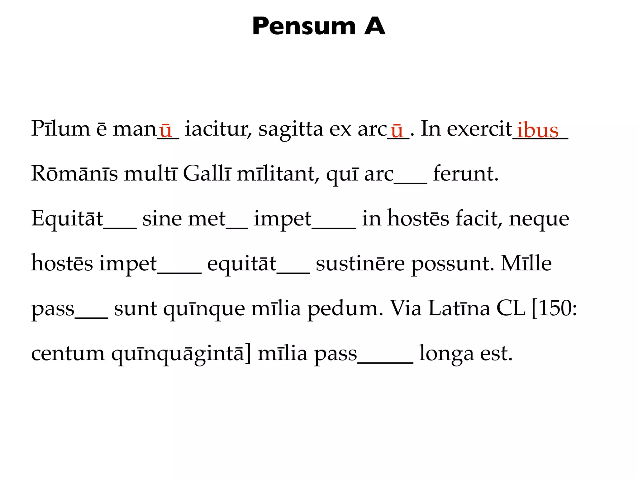 Pensum A


Pīlum ē man__ iacitur, sagitta ex arc__. In exercit_____
           ū                         ū             ibus
Rōmānīs multī Gallī mīlitant, quī arc___ ferunt.

Equitāt___ sine met__ impet____ in hostēs facit, neque

hostēs impet____ equitāt___ sustinēre possunt. Mīlle

pass___ sunt quīnque mīlia pedum. Via Latīna CL [150:

centum quīnquāgintā] mīlia pass_____ longa est.
 