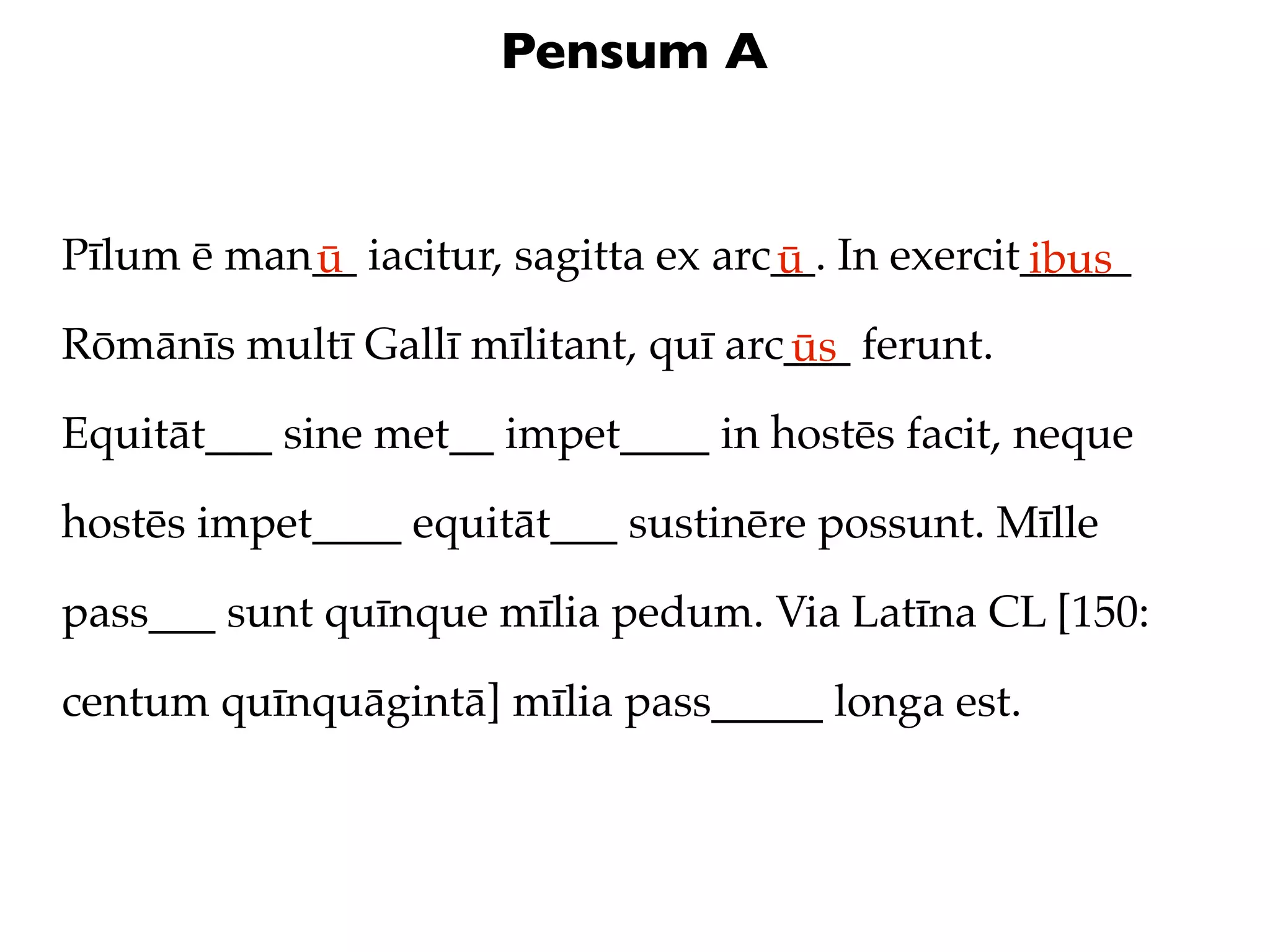 Pensum A


Pīlum ē man__ iacitur, sagitta ex arc__. In exercit_____
           ū                         ū             ibus
Rōmānīs multī Gallī mīlitant, quī arc___ ferunt.
                                     ūs
Equitāt___ sine met__ impet____ in hostēs facit, neque

hostēs impet____ equitāt___ sustinēre possunt. Mīlle

pass___ sunt quīnque mīlia pedum. Via Latīna CL [150:

centum quīnquāgintā] mīlia pass_____ longa est.
 