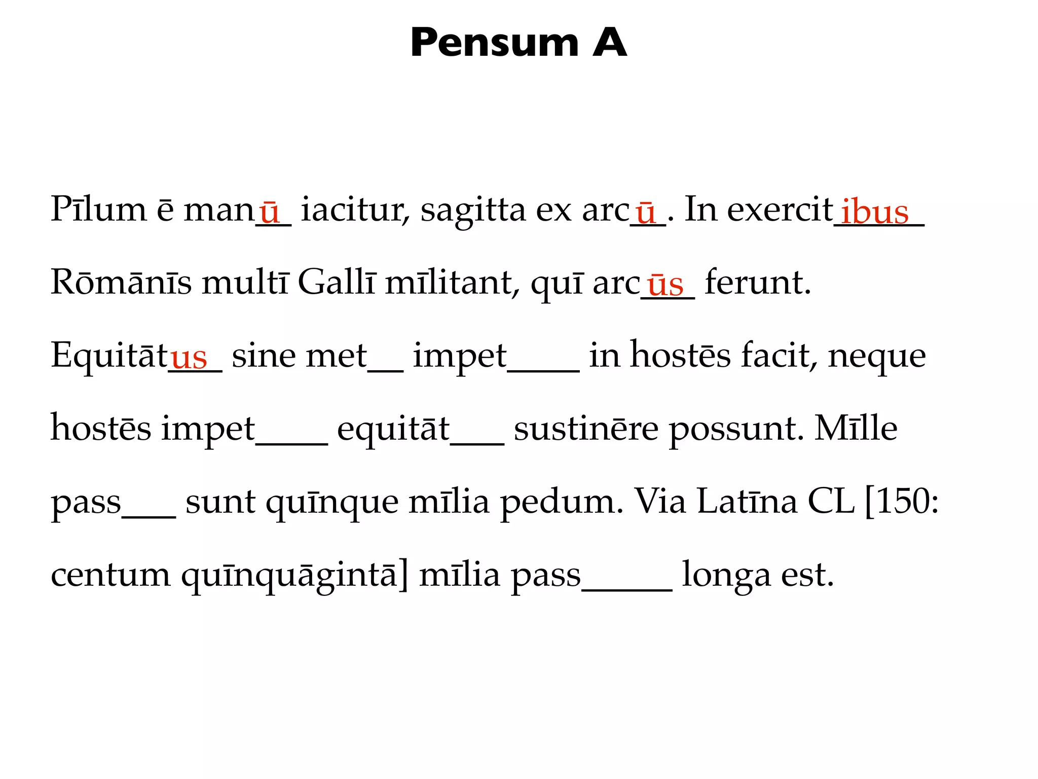 Pensum A


Pīlum ē man__ iacitur, sagitta ex arc__. In exercit_____
           ū                         ū             ibus
Rōmānīs multī Gallī mīlitant, quī arc___ ferunt.
                                     ūs
Equitāt___ sine met__ impet____ in hostēs facit, neque
       us
hostēs impet____ equitāt___ sustinēre possunt. Mīlle

pass___ sunt quīnque mīlia pedum. Via Latīna CL [150:

centum quīnquāgintā] mīlia pass_____ longa est.
 