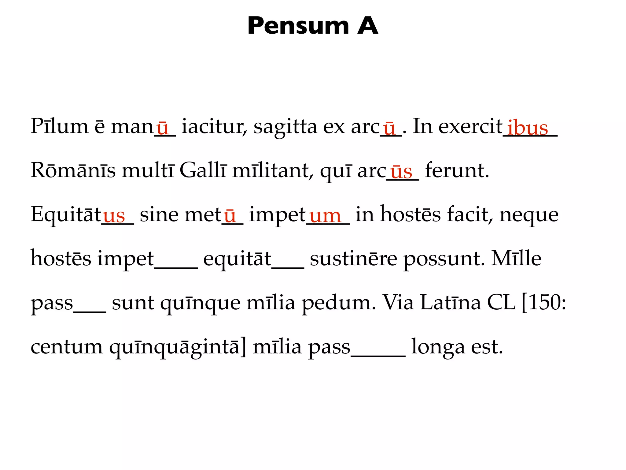Pensum A


Pīlum ē man__ iacitur, sagitta ex arc__. In exercit_____
           ū                         ū             ibus
Rōmānīs multī Gallī mīlitant, quī arc___ ferunt.
                                     ūs
Equitāt___ sine met__ impet____ in hostēs facit, neque
       us          ū       um
hostēs impet____ equitāt___ sustinēre possunt. Mīlle

pass___ sunt quīnque mīlia pedum. Via Latīna CL [150:

centum quīnquāgintā] mīlia pass_____ longa est.
 