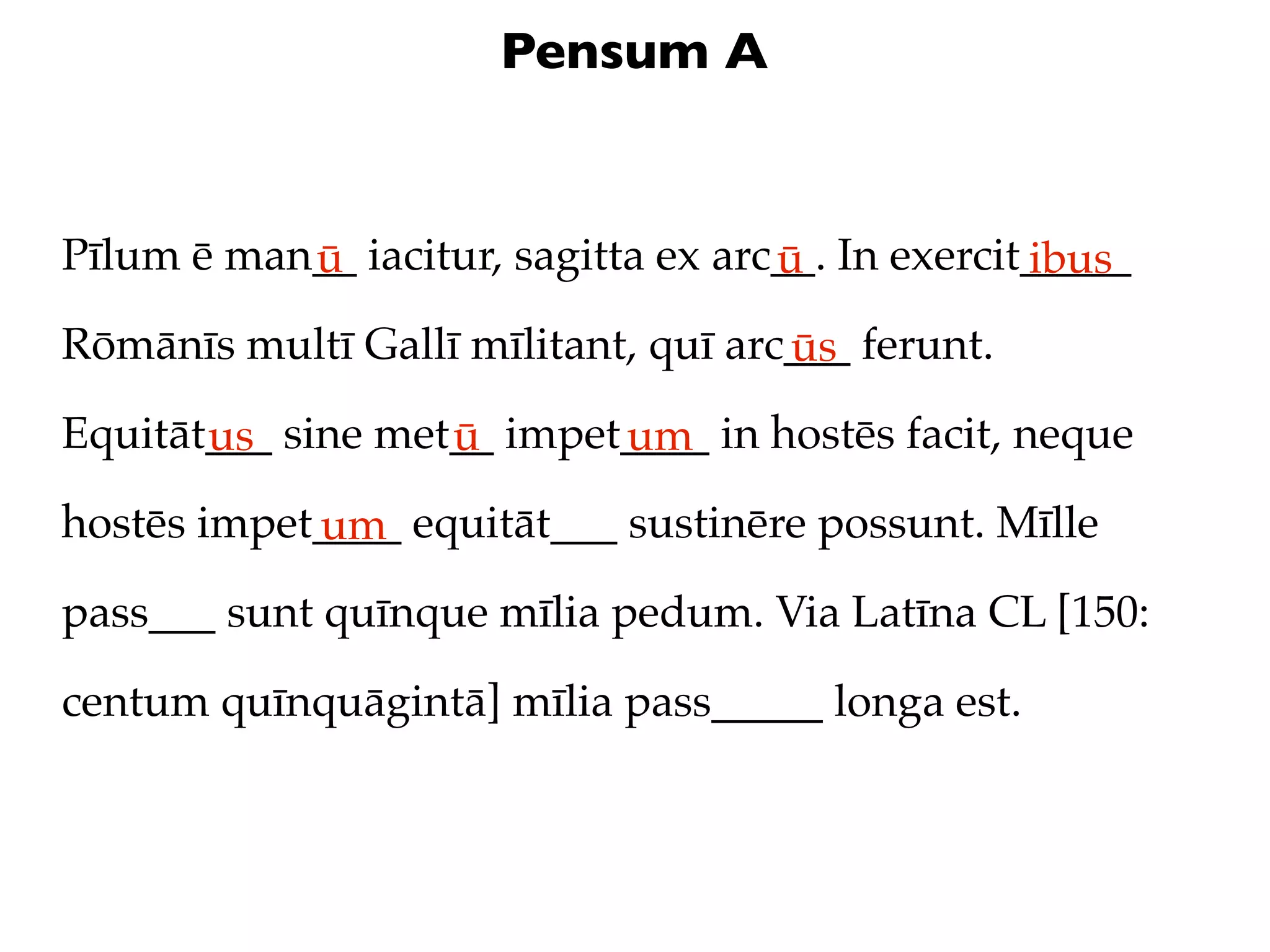 Pensum A


Pīlum ē man__ iacitur, sagitta ex arc__. In exercit_____
           ū                         ū             ibus
Rōmānīs multī Gallī mīlitant, quī arc___ ferunt.
                                     ūs
Equitāt___ sine met__ impet____ in hostēs facit, neque
       us          ū       um
hostēs impet____ equitāt___ sustinēre possunt. Mīlle
            um
pass___ sunt quīnque mīlia pedum. Via Latīna CL [150:

centum quīnquāgintā] mīlia pass_____ longa est.
 