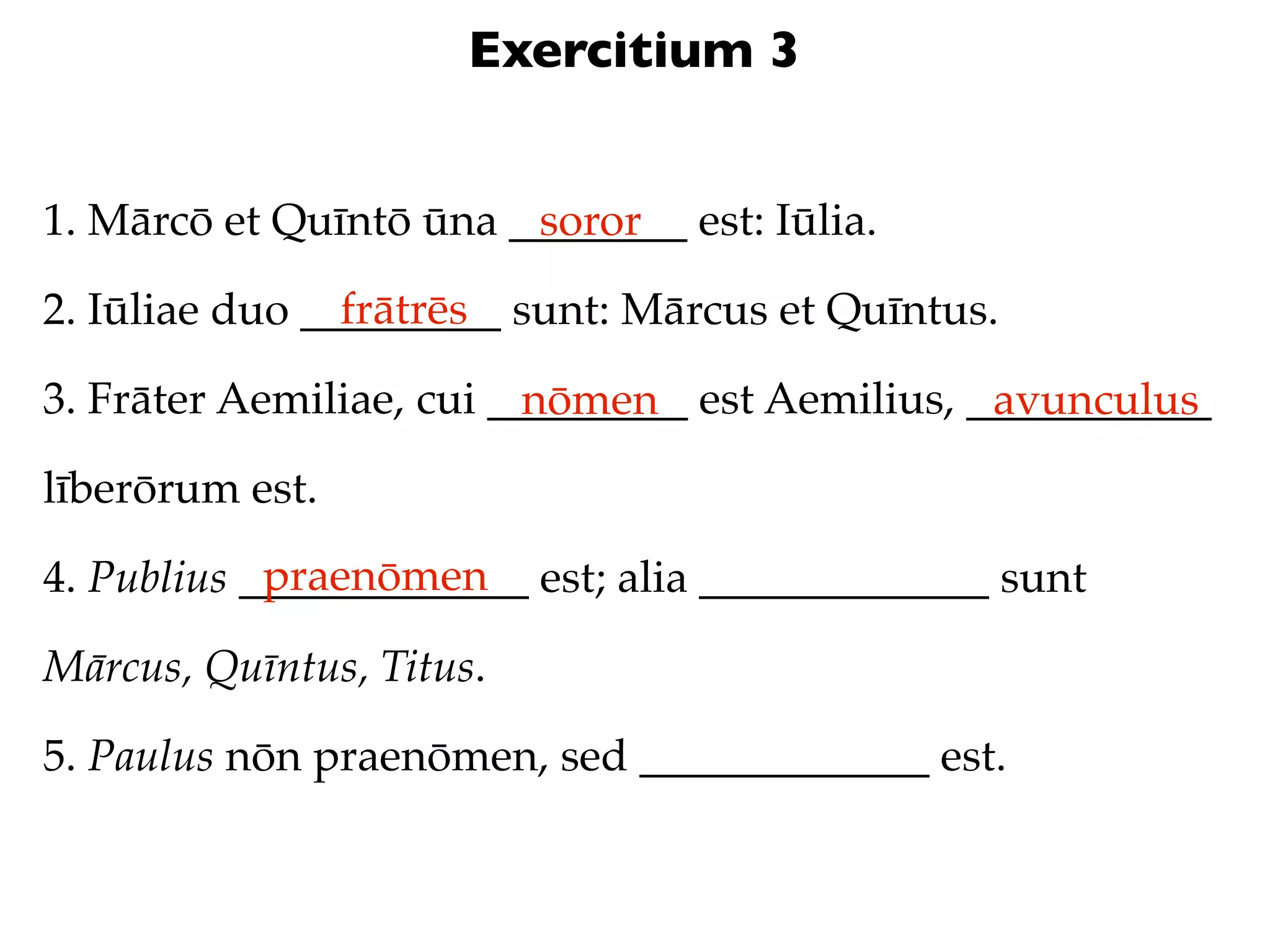 Exercitium 3


1. Mārcō et Quīntō ūna ________ est: Iūlia.
                        soror
                frātrēs
2. Iūliae duo _________ sunt: Mārcus et Quīntus.

3. Frāter Aemiliae, cui _________ est Aemilius, ___________
                          nōmen                  avunculus
līberōrum est.
            praenōmen
4. Publius _____________ est; alia _____________ sunt

Mārcus, Quīntus, Titus.

5. Paulus nōn praenōmen, sed _____________ est.
 