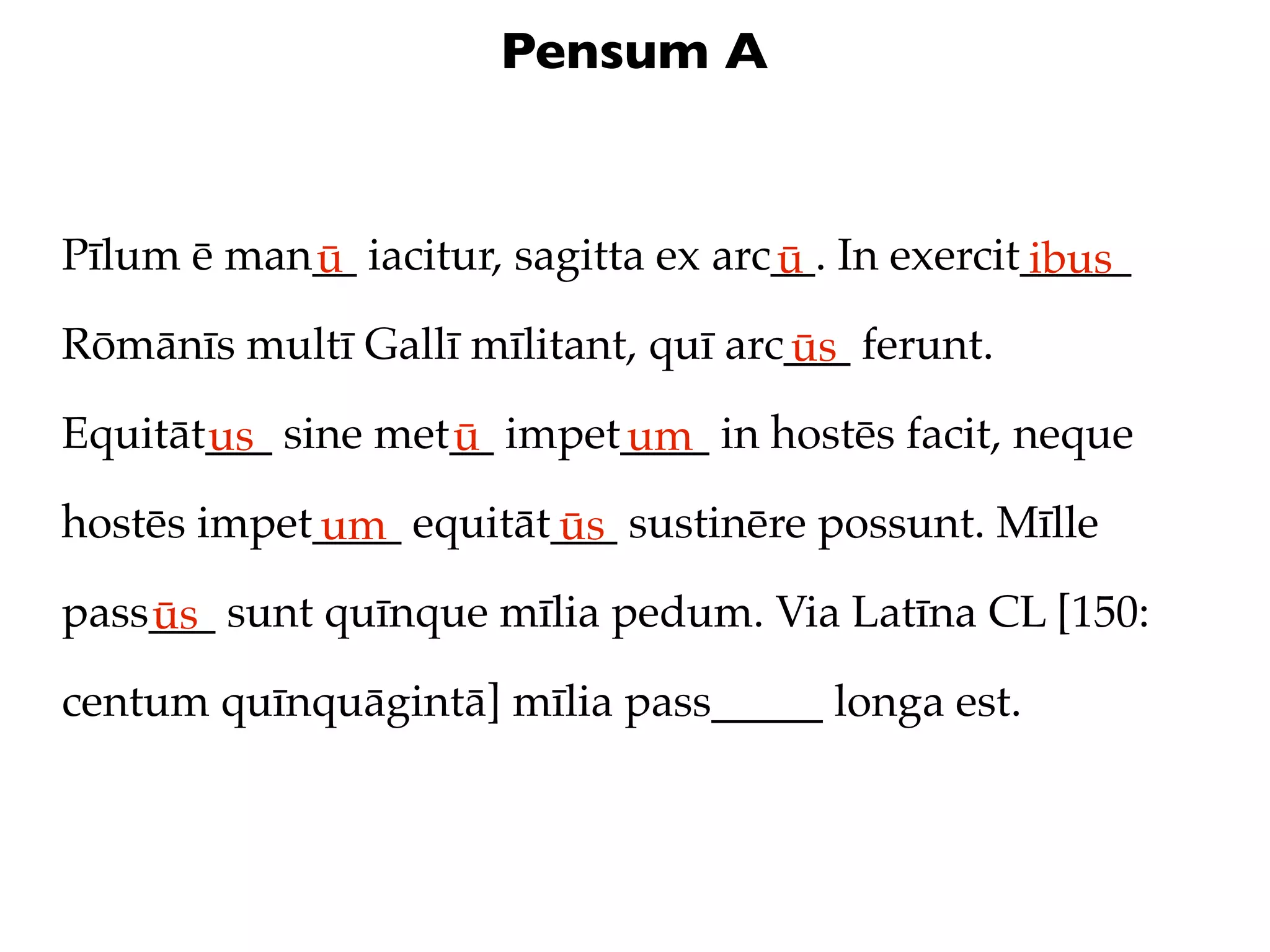 Pensum A


Pīlum ē man__ iacitur, sagitta ex arc__. In exercit_____
           ū                         ū             ibus
Rōmānīs multī Gallī mīlitant, quī arc___ ferunt.
                                     ūs
Equitāt___ sine met__ impet____ in hostēs facit, neque
       us          ū       um
hostēs impet____ equitāt___ sustinēre possunt. Mīlle
            um          ūs
pass___ sunt quīnque mīlia pedum. Via Latīna CL [150:
    ūs
centum quīnquāgintā] mīlia pass_____ longa est.
 