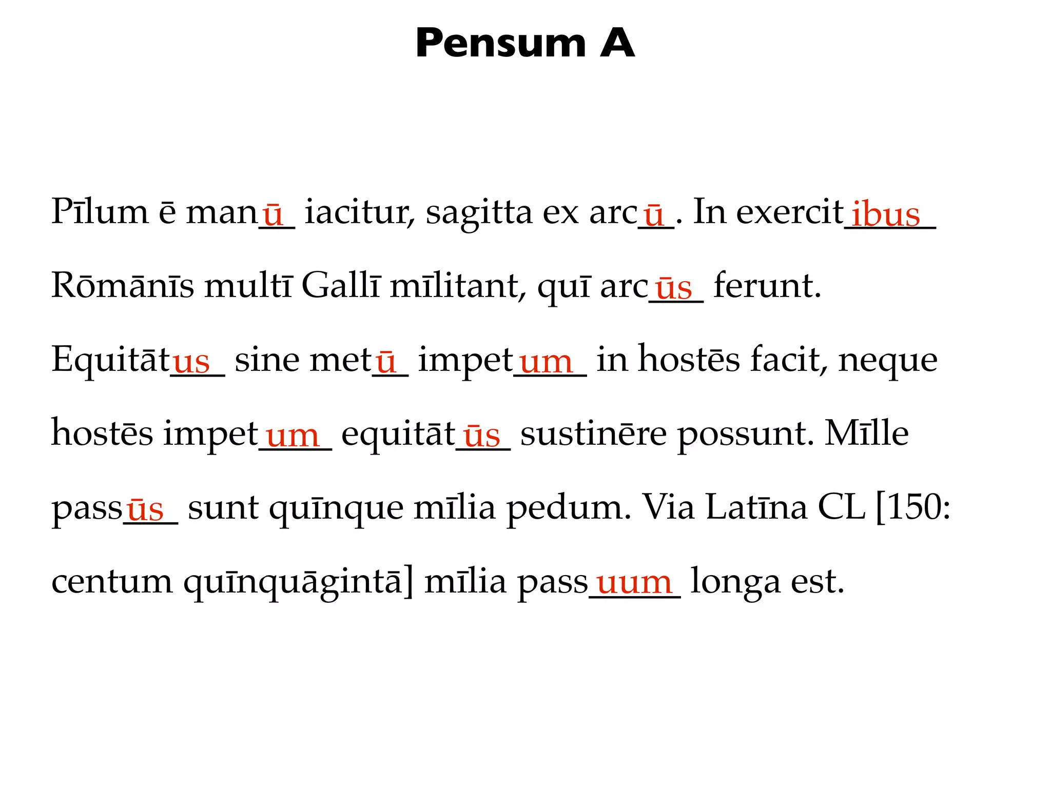 Pensum A


Pīlum ē man__ iacitur, sagitta ex arc__. In exercit_____
           ū                         ū             ibus
Rōmānīs multī Gallī mīlitant, quī arc___ ferunt.
                                     ūs
Equitāt___ sine met__ impet____ in hostēs facit, neque
       us          ū       um
hostēs impet____ equitāt___ sustinēre possunt. Mīlle
            um          ūs
pass___ sunt quīnque mīlia pedum. Via Latīna CL [150:
    ūs
centum quīnquāgintā] mīlia pass_____ longa est.
                               uum
 