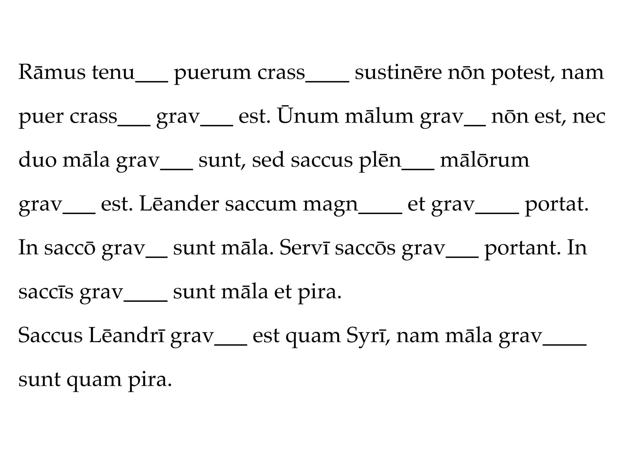 Rāmus tenu___ puerum crass____ sustinēre nōn potest, nam

puer crass___ grav___ est. Ūnum mālum grav__ nōn est, nec

duo māla grav___ sunt, sed saccus plēn___ mālōrum

grav___ est. Lēander saccum magn____ et grav____ portat.

In saccō grav__ sunt māla. Servī saccōs grav___ portant. In

saccīs grav____ sunt māla et pira.

Saccus Lēandrī grav___ est quam Syrī, nam māla grav____

sunt quam pira.
 