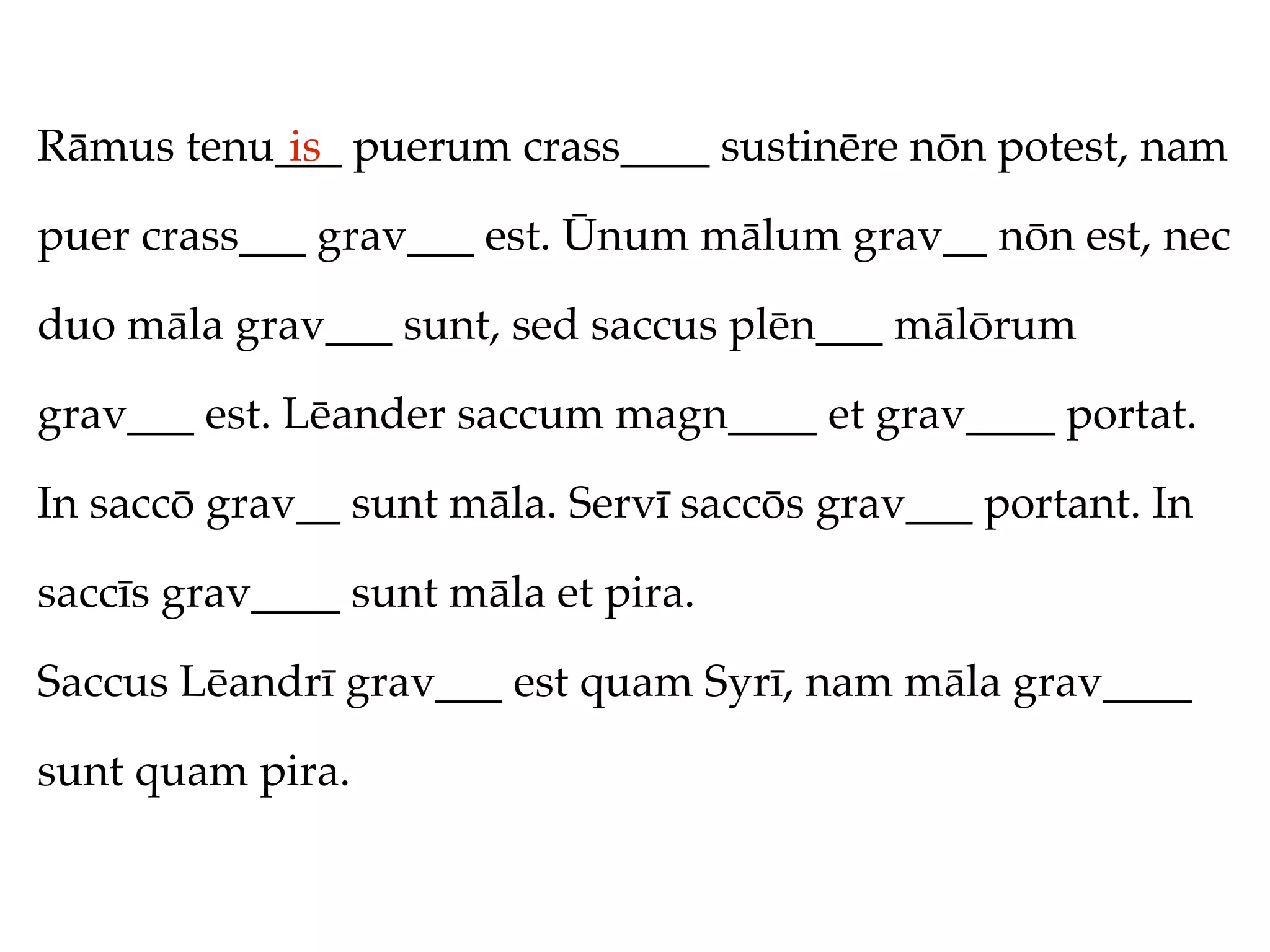 Rāmus tenu___ puerum crass____ sustinēre nōn potest, nam
           is

puer crass___ grav___ est. Ūnum mālum grav__ nōn est, nec

duo māla grav___ sunt, sed saccus plēn___ mālōrum

grav___ est. Lēander saccum magn____ et grav____ portat.

In saccō grav__ sunt māla. Servī saccōs grav___ portant. In

saccīs grav____ sunt māla et pira.

Saccus Lēandrī grav___ est quam Syrī, nam māla grav____

sunt quam pira.
 