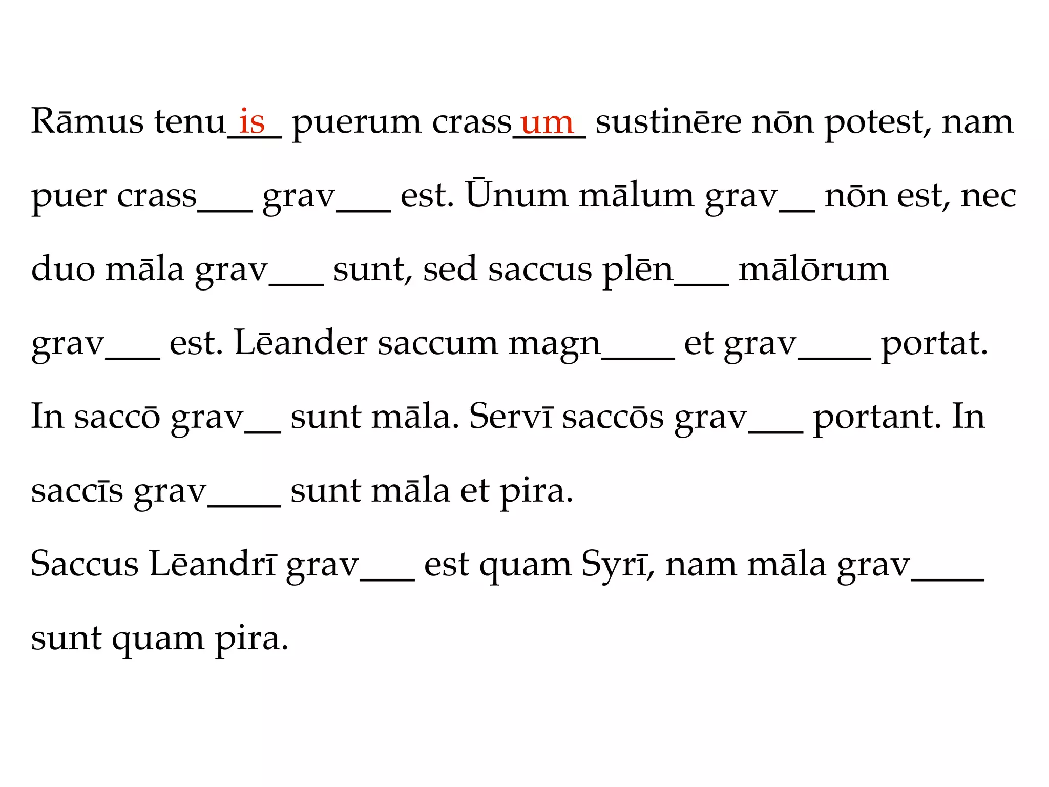 Rāmus tenu___ puerum crass____ sustinēre nōn potest, nam
           is             um
puer crass___ grav___ est. Ūnum mālum grav__ nōn est, nec

duo māla grav___ sunt, sed saccus plēn___ mālōrum

grav___ est. Lēander saccum magn____ et grav____ portat.

In saccō grav__ sunt māla. Servī saccōs grav___ portant. In

saccīs grav____ sunt māla et pira.

Saccus Lēandrī grav___ est quam Syrī, nam māla grav____

sunt quam pira.
 