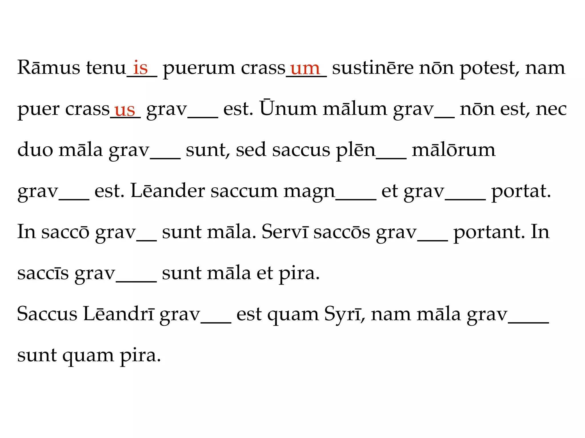 Rāmus tenu___ puerum crass____ sustinēre nōn potest, nam
           is             um
puer crass___ grav___ est. Ūnum mālum grav__ nōn est, nec
          us
duo māla grav___ sunt, sed saccus plēn___ mālōrum

grav___ est. Lēander saccum magn____ et grav____ portat.

In saccō grav__ sunt māla. Servī saccōs grav___ portant. In

saccīs grav____ sunt māla et pira.

Saccus Lēandrī grav___ est quam Syrī, nam māla grav____

sunt quam pira.
 