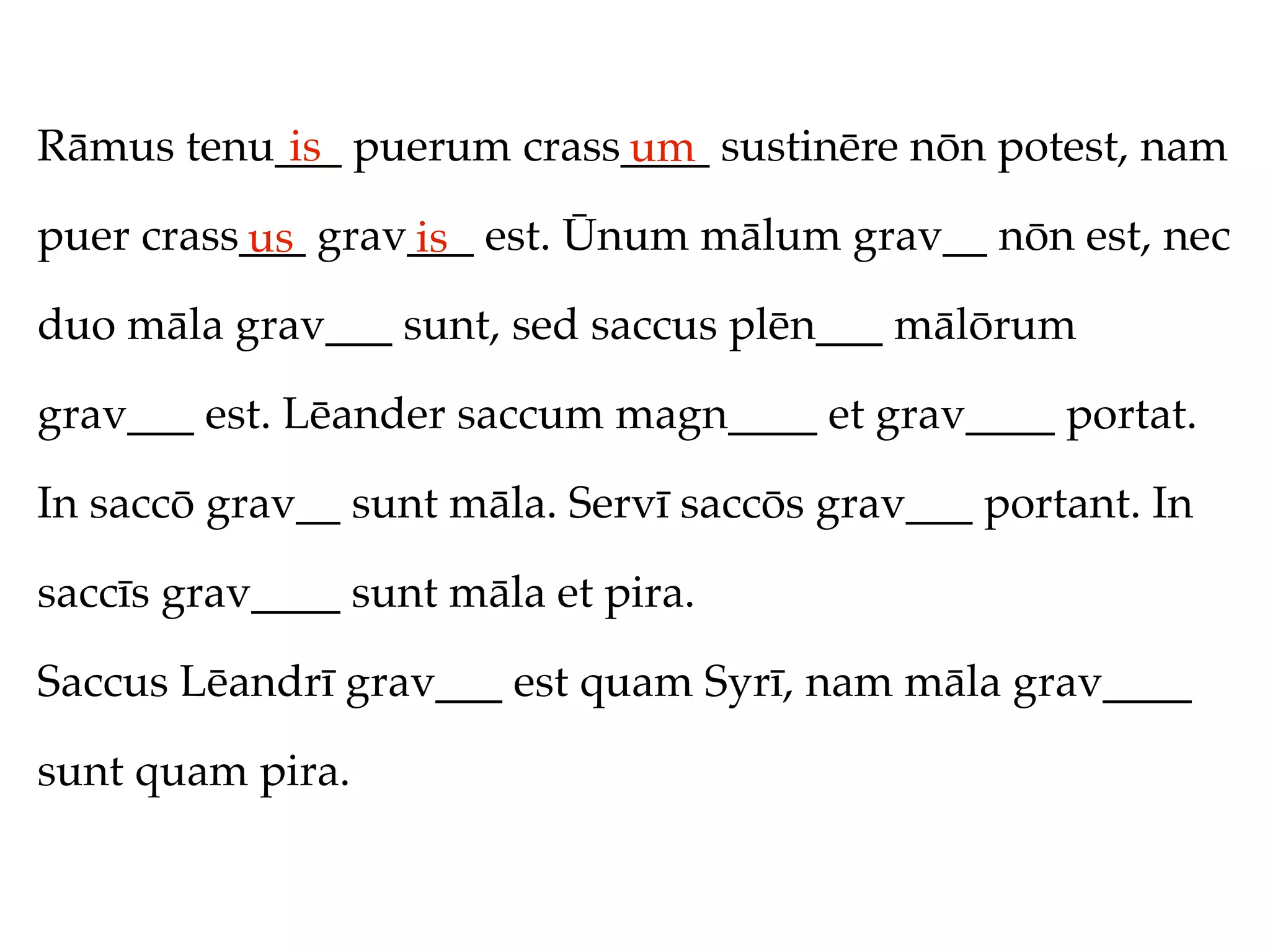 Rāmus tenu___ puerum crass____ sustinēre nōn potest, nam
           is             um
puer crass___ grav___ est. Ūnum mālum grav__ nōn est, nec
          us      is
duo māla grav___ sunt, sed saccus plēn___ mālōrum

grav___ est. Lēander saccum magn____ et grav____ portat.

In saccō grav__ sunt māla. Servī saccōs grav___ portant. In

saccīs grav____ sunt māla et pira.

Saccus Lēandrī grav___ est quam Syrī, nam māla grav____

sunt quam pira.
 