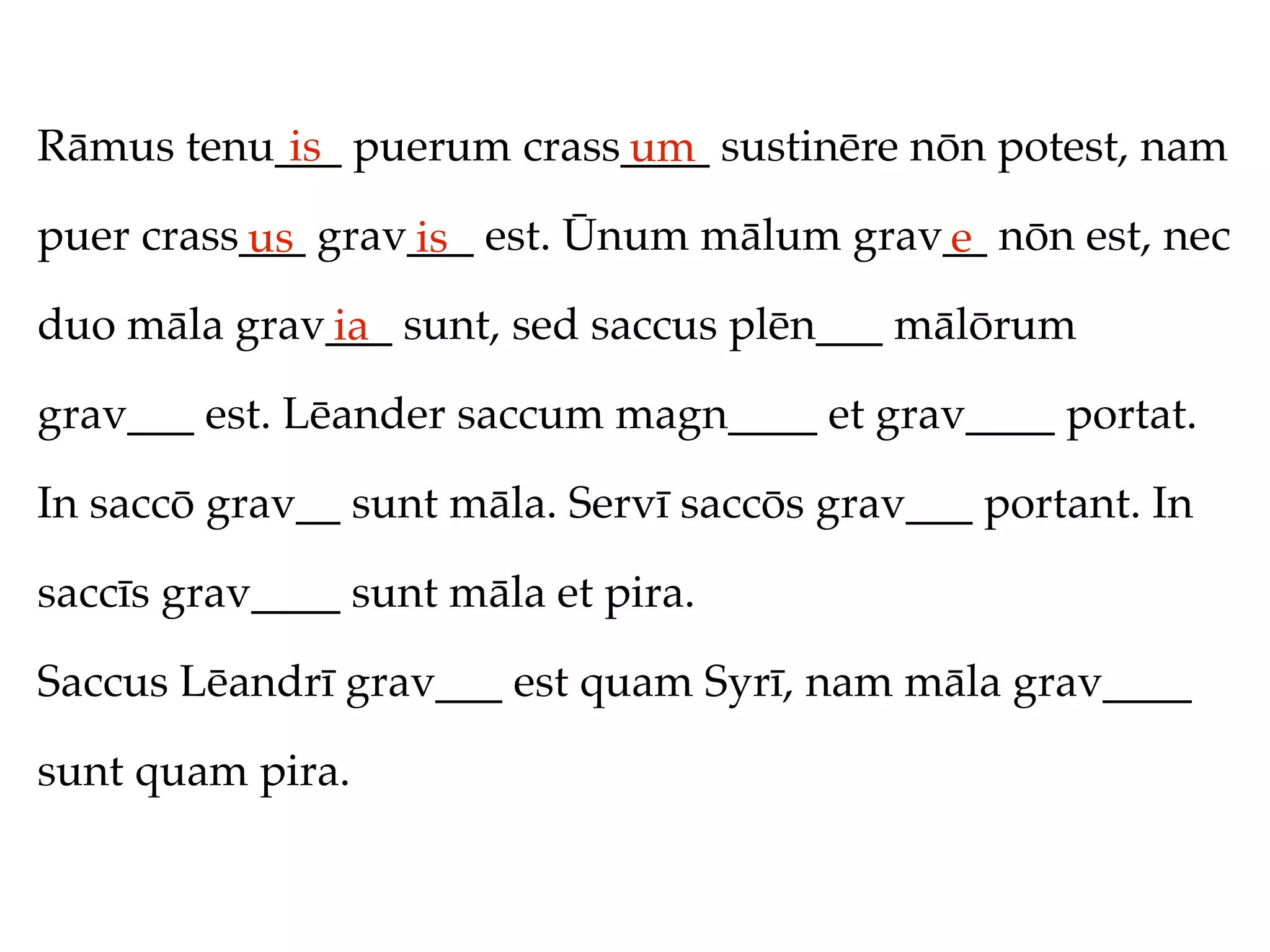 Rāmus tenu___ puerum crass____ sustinēre nōn potest, nam
           is             um
puer crass___ grav___ est. Ūnum mālum grav__ nōn est, nec
          us      is                      e
duo māla grav___ sunt, sed saccus plēn___ mālōrum
             ia
grav___ est. Lēander saccum magn____ et grav____ portat.

In saccō grav__ sunt māla. Servī saccōs grav___ portant. In

saccīs grav____ sunt māla et pira.

Saccus Lēandrī grav___ est quam Syrī, nam māla grav____

sunt quam pira.
 