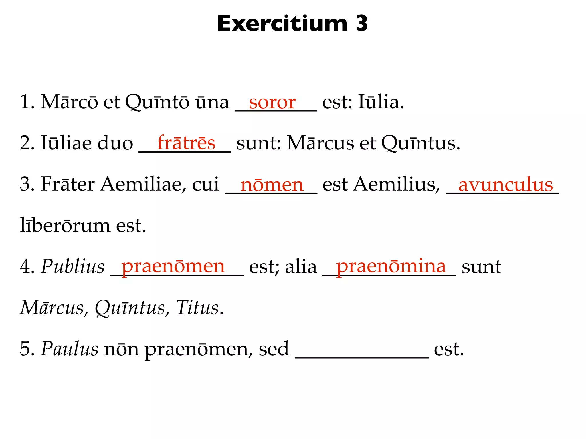 Exercitium 3


1. Mārcō et Quīntō ūna ________ est: Iūlia.
                        soror
                frātrēs
2. Iūliae duo _________ sunt: Mārcus et Quīntus.

3. Frāter Aemiliae, cui _________ est Aemilius, ___________
                          nōmen                  avunculus
līberōrum est.
            praenōmen               praenōmina
4. Publius _____________ est; alia _____________ sunt

Mārcus, Quīntus, Titus.

5. Paulus nōn praenōmen, sed _____________ est.
 