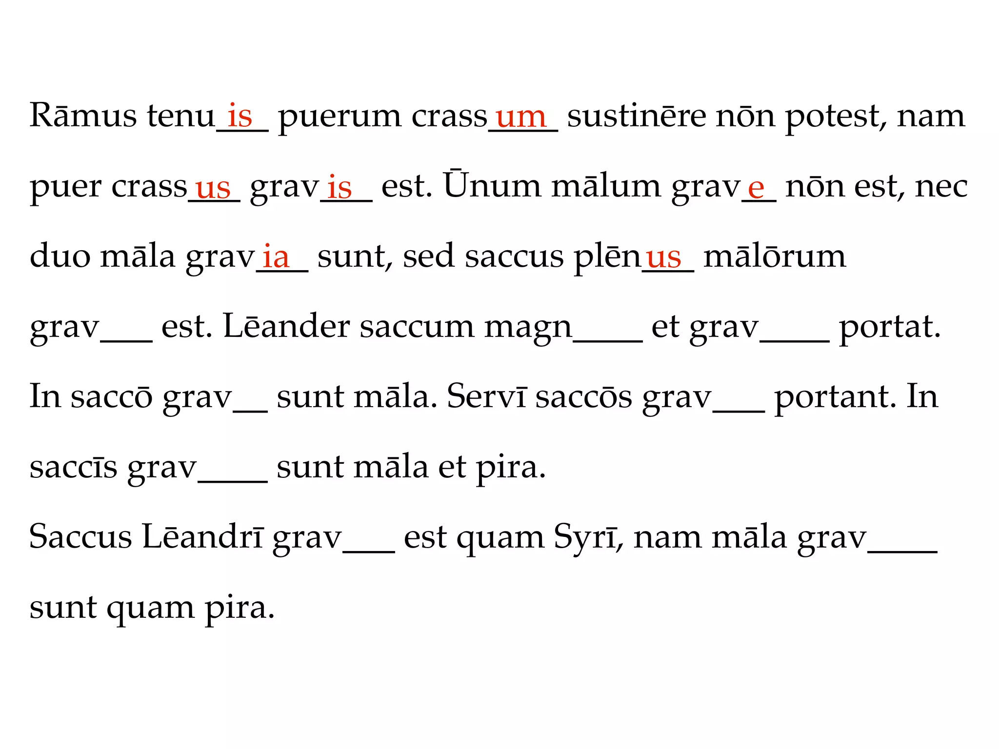 Rāmus tenu___ puerum crass____ sustinēre nōn potest, nam
           is             um
puer crass___ grav___ est. Ūnum mālum grav__ nōn est, nec
          us      is                      e
duo māla grav___ sunt, sed saccus plēn___ mālōrum
             ia                       us
grav___ est. Lēander saccum magn____ et grav____ portat.

In saccō grav__ sunt māla. Servī saccōs grav___ portant. In

saccīs grav____ sunt māla et pira.

Saccus Lēandrī grav___ est quam Syrī, nam māla grav____

sunt quam pira.
 