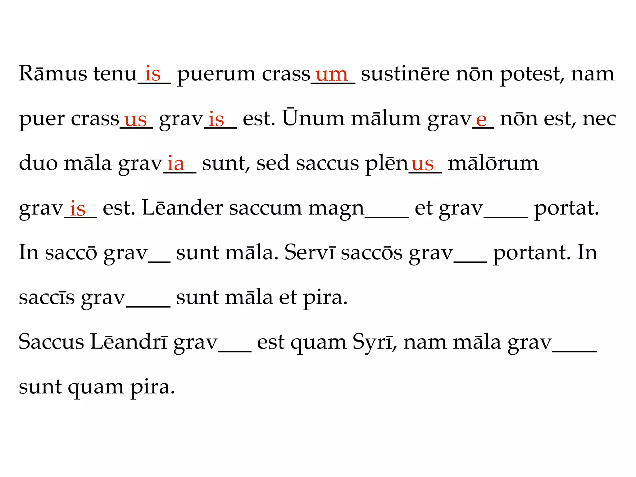 Rāmus tenu___ puerum crass____ sustinēre nōn potest, nam
           is             um
puer crass___ grav___ est. Ūnum mālum grav__ nōn est, nec
          us      is                      e
duo māla grav___ sunt, sed saccus plēn___ mālōrum
             ia                       us
grav___ est. Lēander saccum magn____ et grav____ portat.
     is
In saccō grav__ sunt māla. Servī saccōs grav___ portant. In

saccīs grav____ sunt māla et pira.

Saccus Lēandrī grav___ est quam Syrī, nam māla grav____

sunt quam pira.
 
