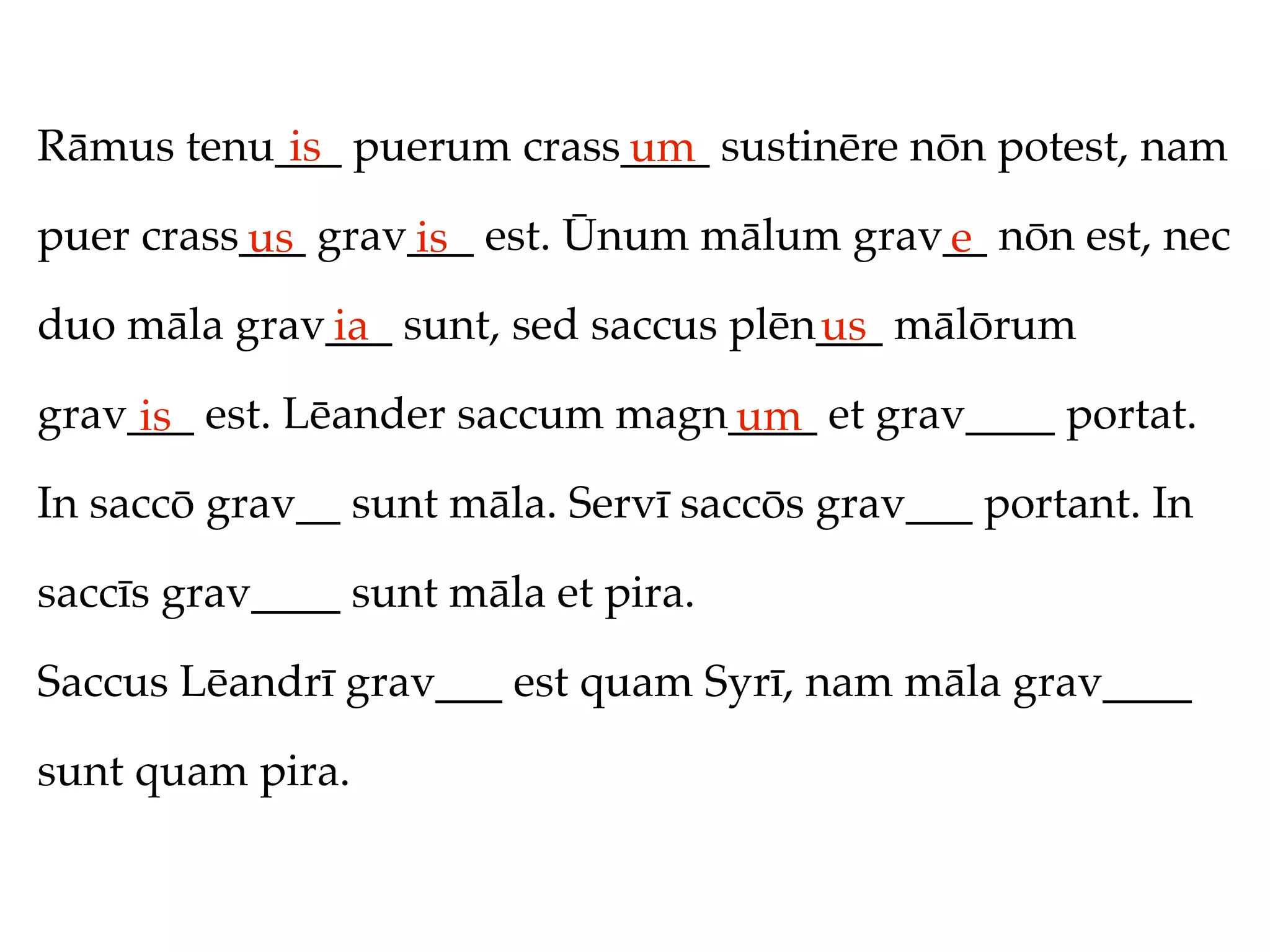 Rāmus tenu___ puerum crass____ sustinēre nōn potest, nam
           is             um
puer crass___ grav___ est. Ūnum mālum grav__ nōn est, nec
          us      is                      e
duo māla grav___ sunt, sed saccus plēn___ mālōrum
             ia                       us
grav___ est. Lēander saccum magn____ et grav____ portat.
     is                         um
In saccō grav__ sunt māla. Servī saccōs grav___ portant. In

saccīs grav____ sunt māla et pira.

Saccus Lēandrī grav___ est quam Syrī, nam māla grav____

sunt quam pira.
 