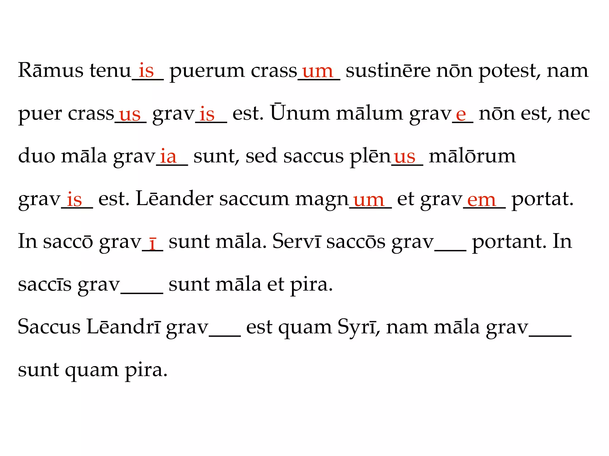 Rāmus tenu___ puerum crass____ sustinēre nōn potest, nam
           is             um
puer crass___ grav___ est. Ūnum mālum grav__ nōn est, nec
          us      is                      e
duo māla grav___ sunt, sed saccus plēn___ mālōrum
             ia                       us
grav___ est. Lēander saccum magn____ et grav____ portat.
     is                         um          em
In saccō grav__ sunt māla. Servī saccōs grav___ portant. In
              ī
saccīs grav____ sunt māla et pira.

Saccus Lēandrī grav___ est quam Syrī, nam māla grav____

sunt quam pira.
 
