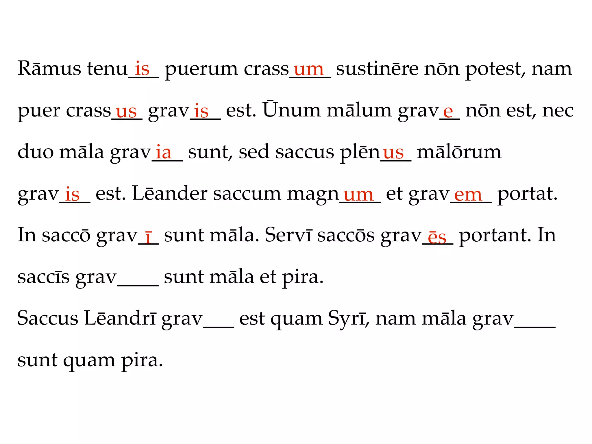 Rāmus tenu___ puerum crass____ sustinēre nōn potest, nam
           is             um
puer crass___ grav___ est. Ūnum mālum grav__ nōn est, nec
          us      is                      e
duo māla grav___ sunt, sed saccus plēn___ mālōrum
             ia                       us
grav___ est. Lēander saccum magn____ et grav____ portat.
     is                         um          em
In saccō grav__ sunt māla. Servī saccōs grav___ portant. In
              ī                              ēs
saccīs grav____ sunt māla et pira.

Saccus Lēandrī grav___ est quam Syrī, nam māla grav____

sunt quam pira.
 