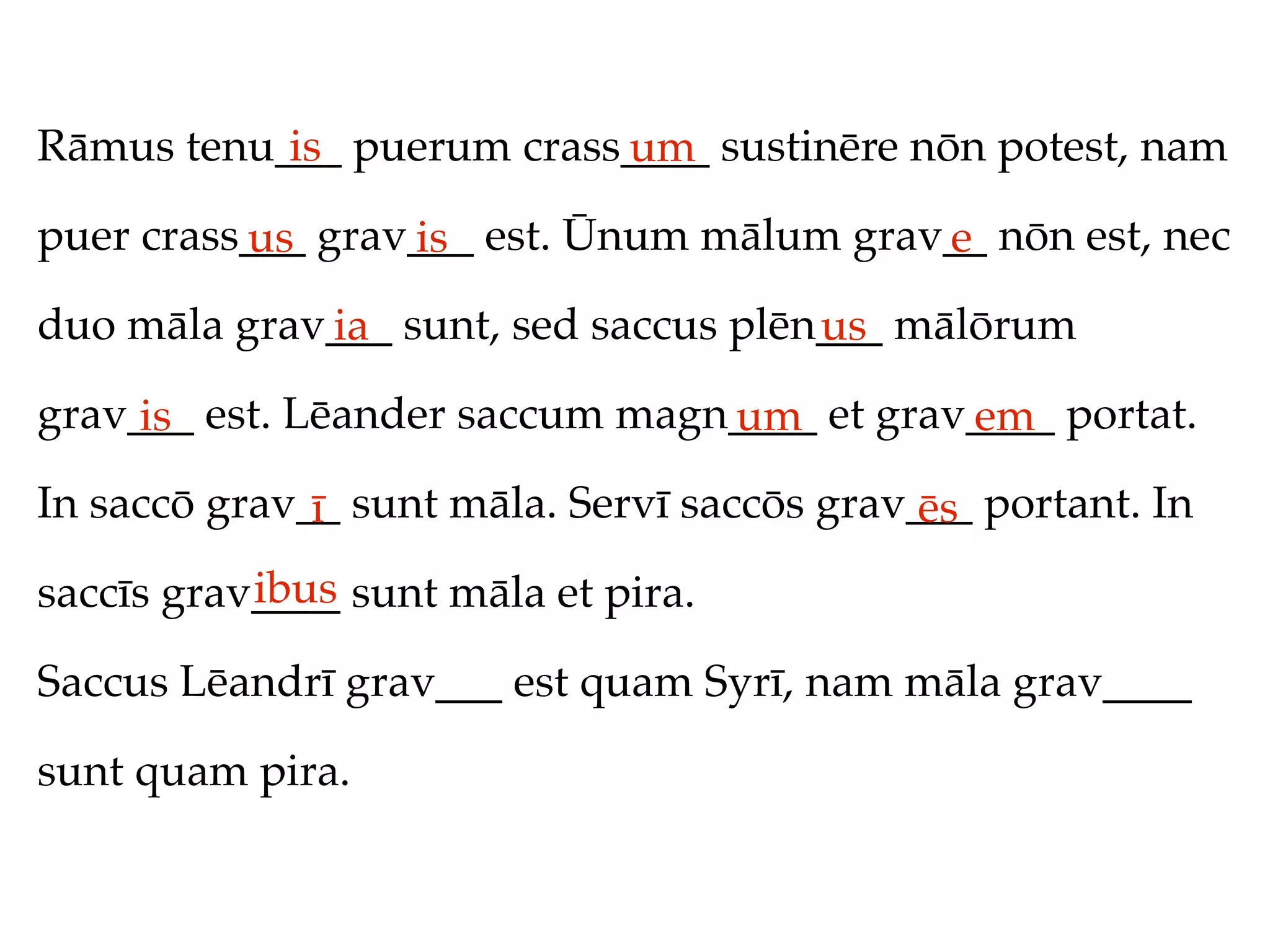 Rāmus tenu___ puerum crass____ sustinēre nōn potest, nam
           is             um
puer crass___ grav___ est. Ūnum mālum grav__ nōn est, nec
          us      is                      e
duo māla grav___ sunt, sed saccus plēn___ mālōrum
             ia                       us
grav___ est. Lēander saccum magn____ et grav____ portat.
     is                         um          em
In saccō grav__ sunt māla. Servī saccōs grav___ portant. In
              ī                              ēs
           ibus
saccīs grav____ sunt māla et pira.

Saccus Lēandrī grav___ est quam Syrī, nam māla grav____

sunt quam pira.
 