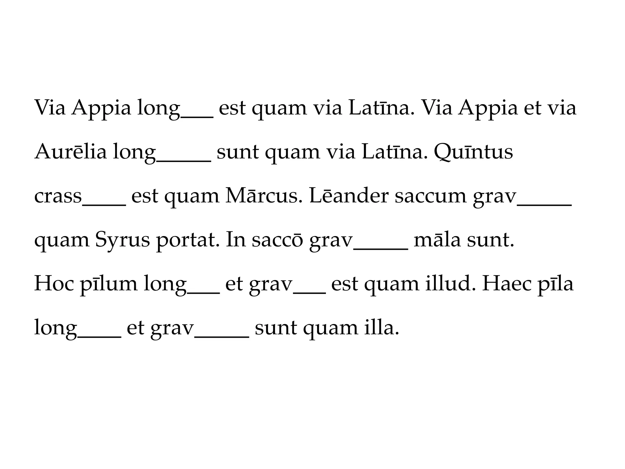 Via Appia long___ est quam via Latīna. Via Appia et via

Aurēlia long_____ sunt quam via Latīna. Quīntus

crass____ est quam Mārcus. Lēander saccum grav_____

quam Syrus portat. In saccō grav_____ māla sunt.

Hoc pīlum long___ et grav___ est quam illud. Haec pīla

long____ et grav_____ sunt quam illa.
 