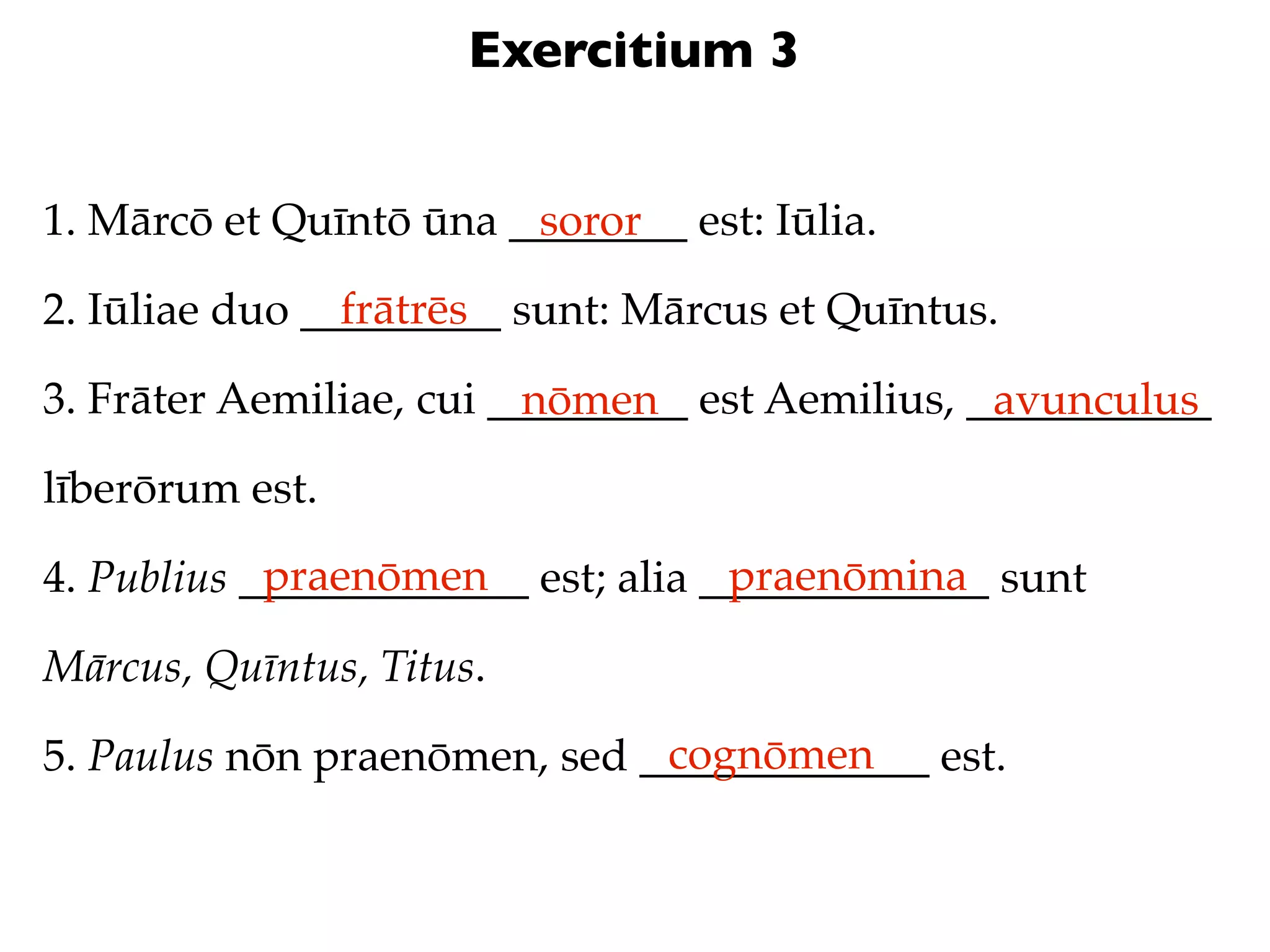 Exercitium 3


1. Mārcō et Quīntō ūna ________ est: Iūlia.
                        soror
                frātrēs
2. Iūliae duo _________ sunt: Mārcus et Quīntus.

3. Frāter Aemiliae, cui _________ est Aemilius, ___________
                          nōmen                  avunculus
līberōrum est.
            praenōmen               praenōmina
4. Publius _____________ est; alia _____________ sunt

Mārcus, Quīntus, Titus.
                              cognōmen
5. Paulus nōn praenōmen, sed _____________ est.
 
