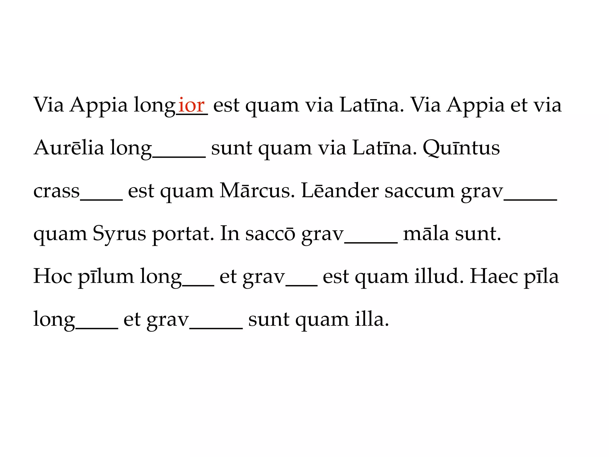 Via Appia long___ est quam via Latīna. Via Appia et via
              ior

Aurēlia long_____ sunt quam via Latīna. Quīntus

crass____ est quam Mārcus. Lēander saccum grav_____

quam Syrus portat. In saccō grav_____ māla sunt.

Hoc pīlum long___ et grav___ est quam illud. Haec pīla

long____ et grav_____ sunt quam illa.
 
