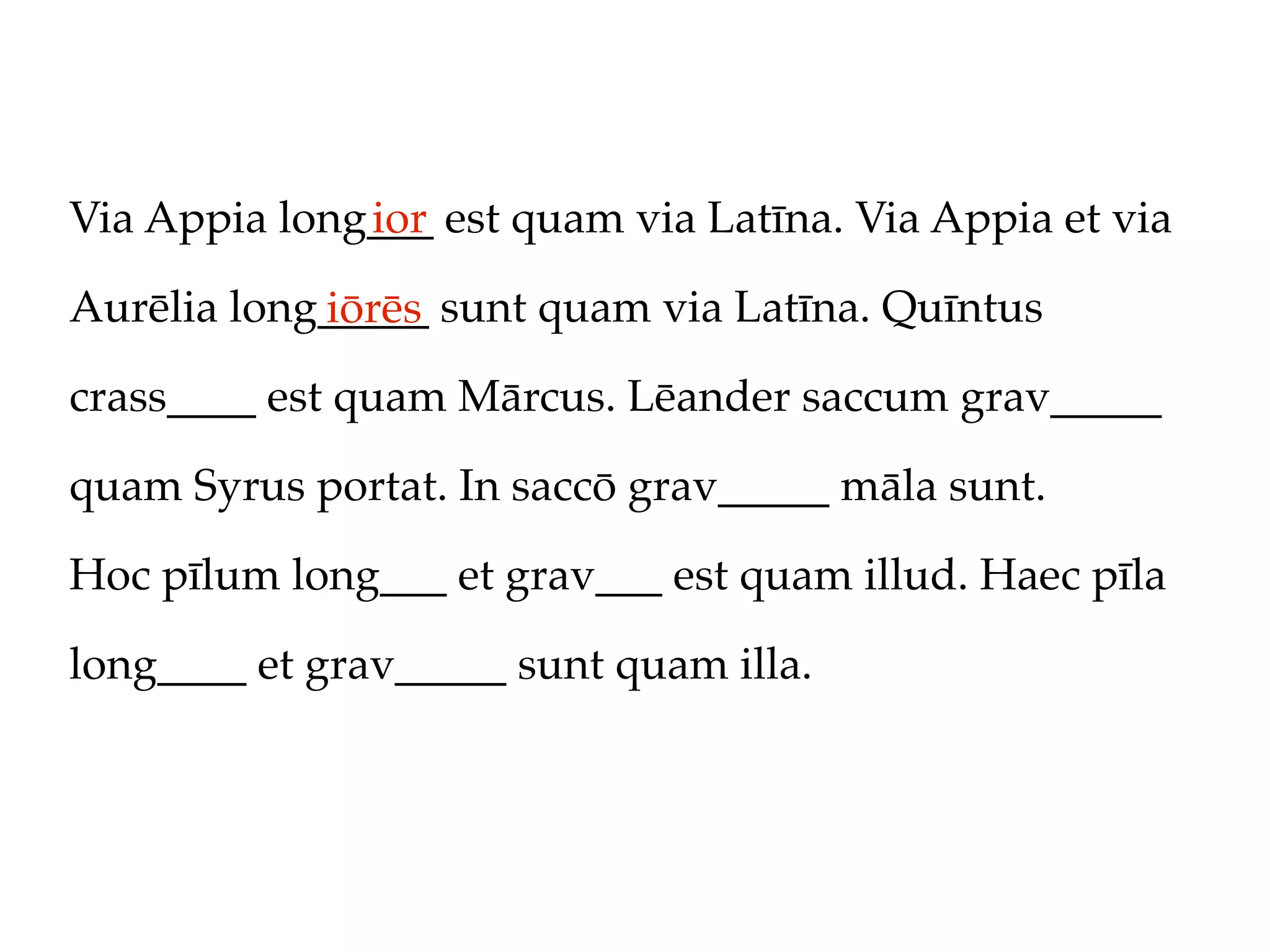 Via Appia long___ est quam via Latīna. Via Appia et via
              ior

Aurēlia long_____ sunt quam via Latīna. Quīntus
            iōrēs
crass____ est quam Mārcus. Lēander saccum grav_____

quam Syrus portat. In saccō grav_____ māla sunt.

Hoc pīlum long___ et grav___ est quam illud. Haec pīla

long____ et grav_____ sunt quam illa.
 