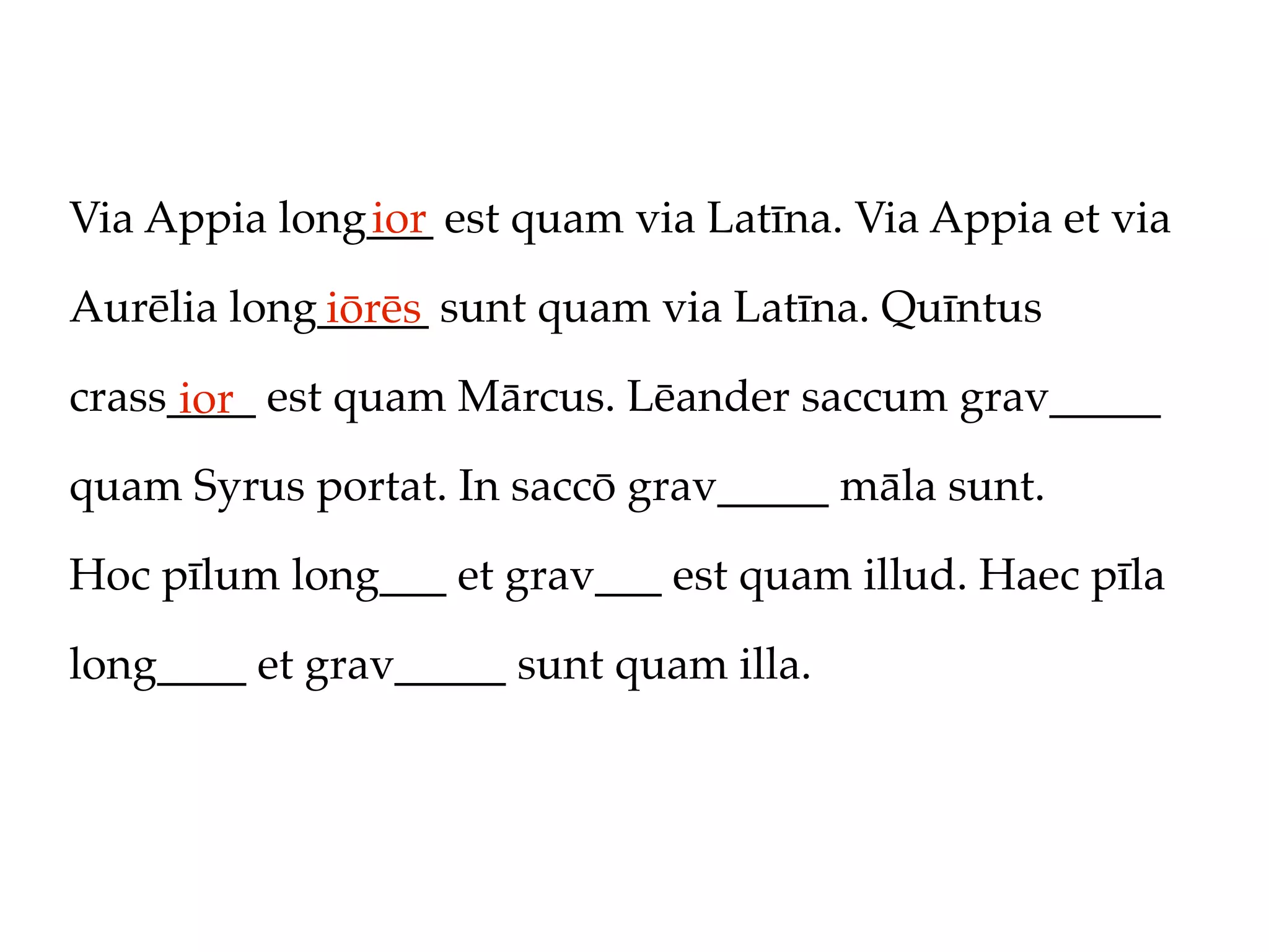 Via Appia long___ est quam via Latīna. Via Appia et via
              ior

Aurēlia long_____ sunt quam via Latīna. Quīntus
            iōrēs
crass____ est quam Mārcus. Lēander saccum grav_____
      ior
quam Syrus portat. In saccō grav_____ māla sunt.

Hoc pīlum long___ et grav___ est quam illud. Haec pīla

long____ et grav_____ sunt quam illa.
 