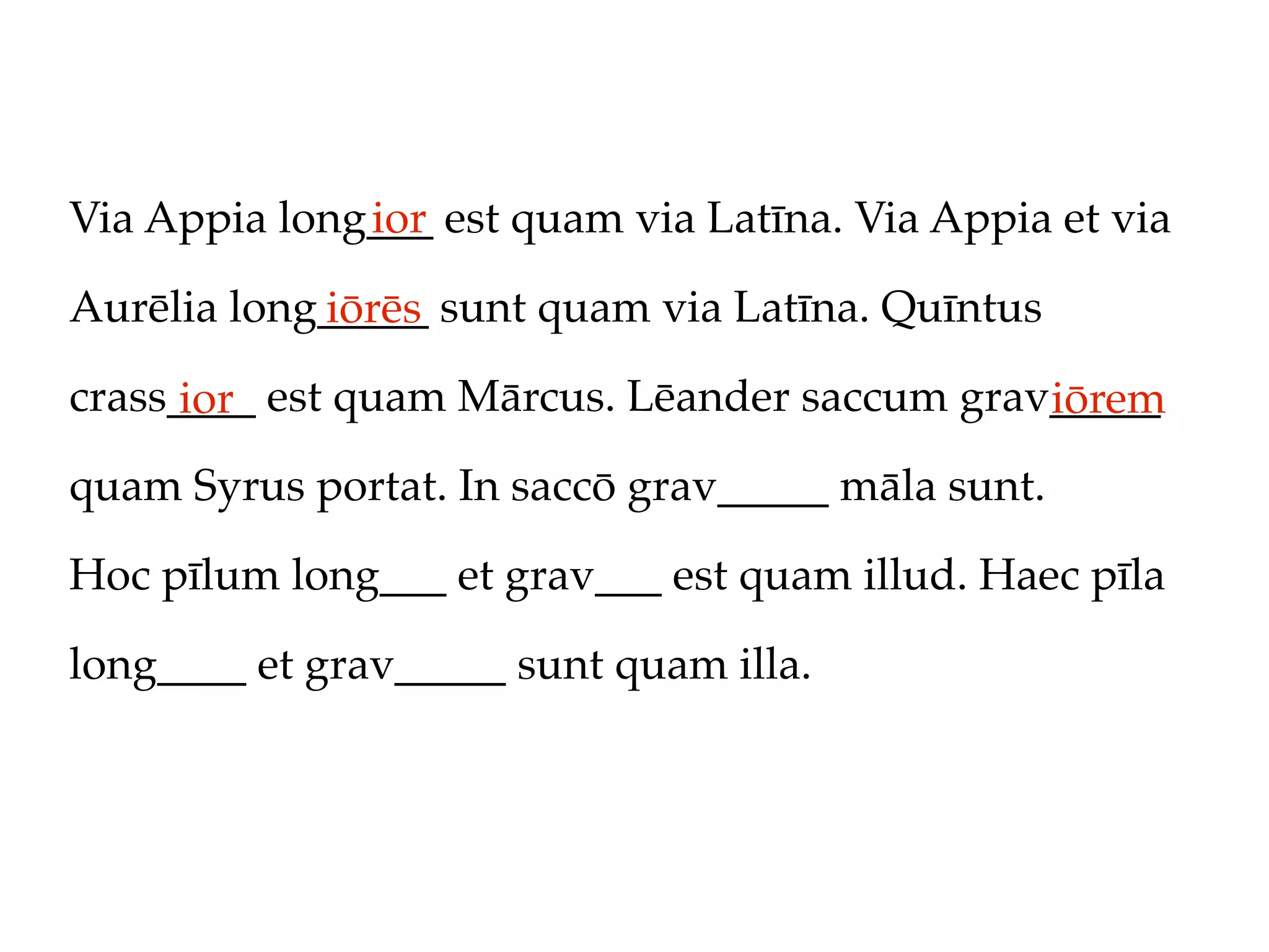 Via Appia long___ est quam via Latīna. Via Appia et via
              ior

Aurēlia long_____ sunt quam via Latīna. Quīntus
            iōrēs
crass____ est quam Mārcus. Lēander saccum grav_____
      ior                                     iōrem
quam Syrus portat. In saccō grav_____ māla sunt.

Hoc pīlum long___ et grav___ est quam illud. Haec pīla

long____ et grav_____ sunt quam illa.
 
