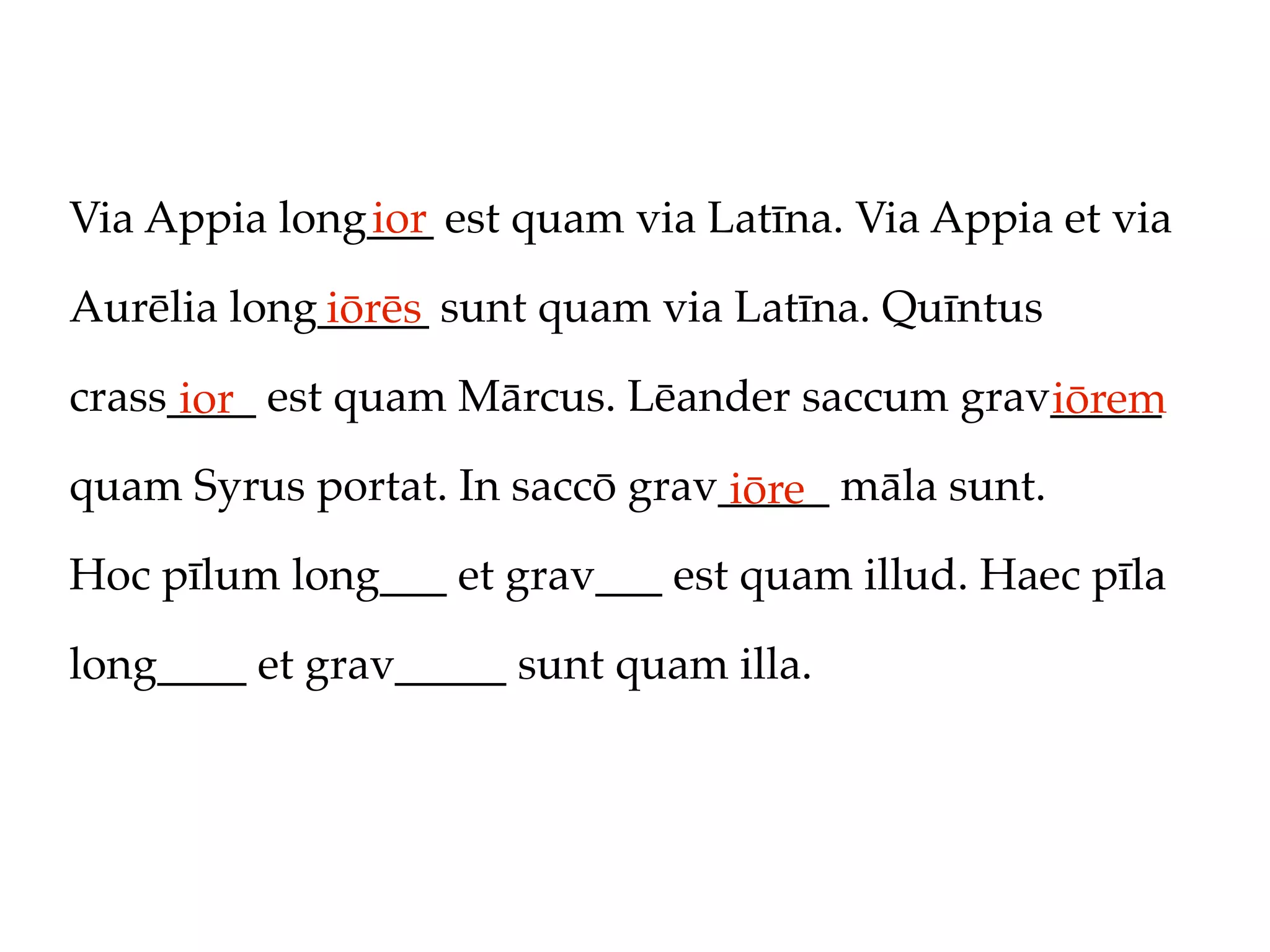 Via Appia long___ est quam via Latīna. Via Appia et via
              ior

Aurēlia long_____ sunt quam via Latīna. Quīntus
            iōrēs
crass____ est quam Mārcus. Lēander saccum grav_____
      ior                                     iōrem
quam Syrus portat. In saccō grav_____ māla sunt.
                                 iōre
Hoc pīlum long___ et grav___ est quam illud. Haec pīla

long____ et grav_____ sunt quam illa.
 