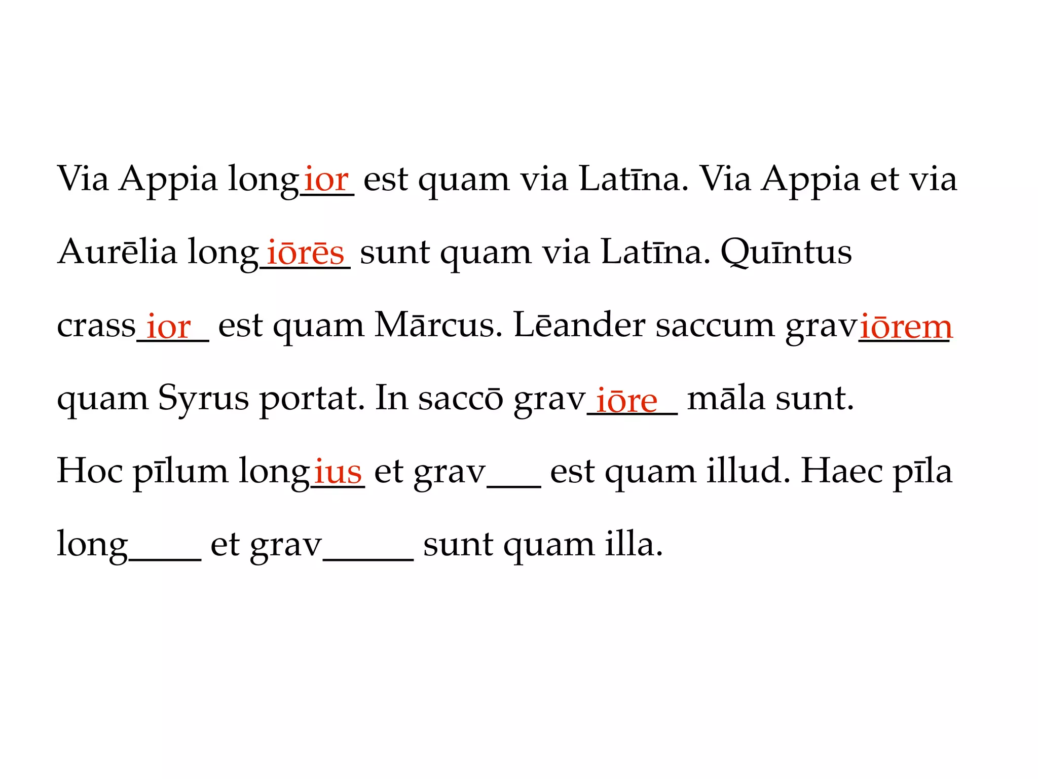 Via Appia long___ est quam via Latīna. Via Appia et via
              ior

Aurēlia long_____ sunt quam via Latīna. Quīntus
            iōrēs
crass____ est quam Mārcus. Lēander saccum grav_____
      ior                                     iōrem
quam Syrus portat. In saccō grav_____ māla sunt.
                                 iōre
Hoc pīlum long___ et grav___ est quam illud. Haec pīla
              ius
long____ et grav_____ sunt quam illa.
 