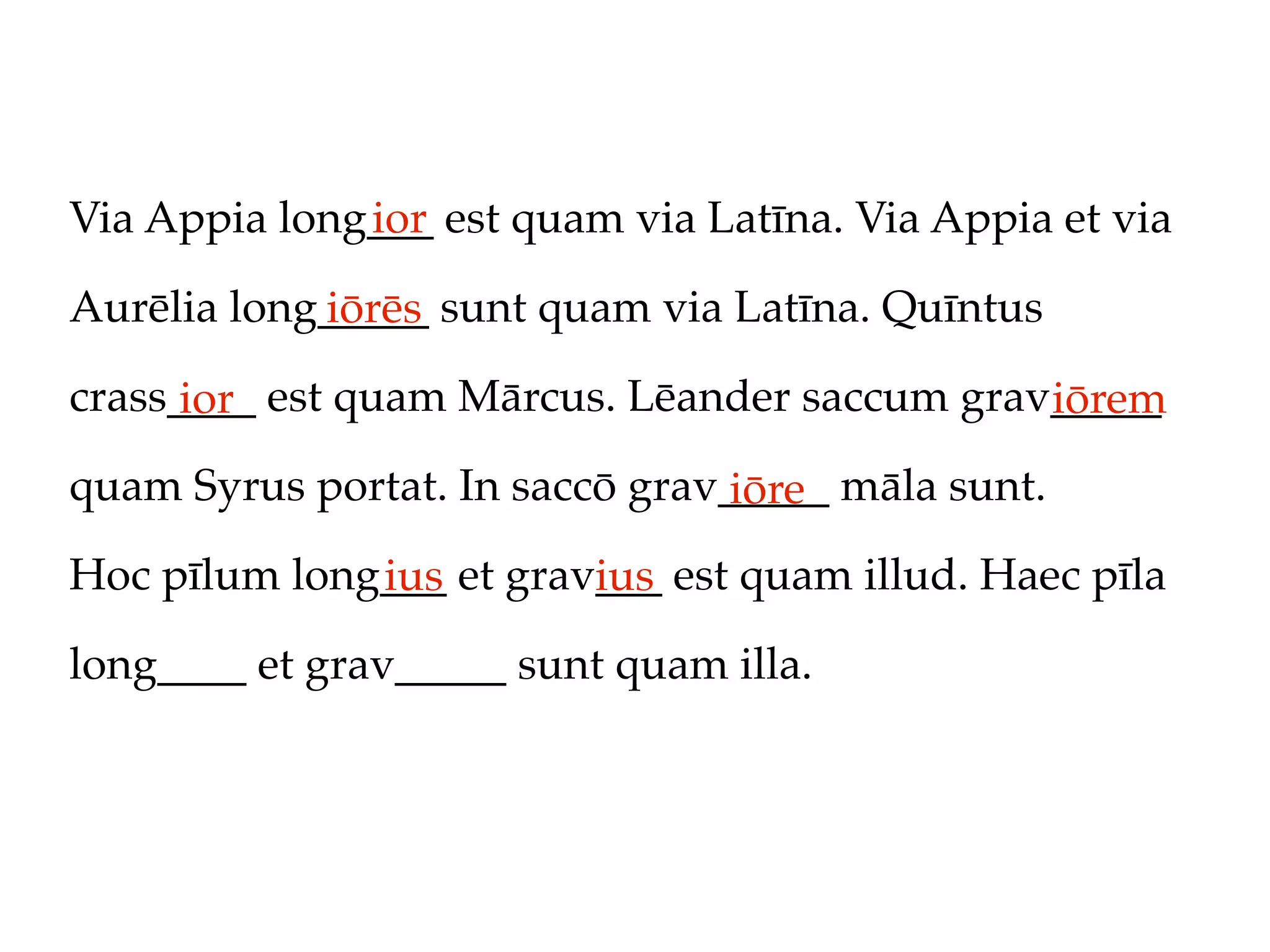 Via Appia long___ est quam via Latīna. Via Appia et via
              ior

Aurēlia long_____ sunt quam via Latīna. Quīntus
            iōrēs
crass____ est quam Mārcus. Lēander saccum grav_____
      ior                                     iōrem
quam Syrus portat. In saccō grav_____ māla sunt.
                                 iōre
Hoc pīlum long___ et grav___ est quam illud. Haec pīla
              ius        ius
long____ et grav_____ sunt quam illa.
 