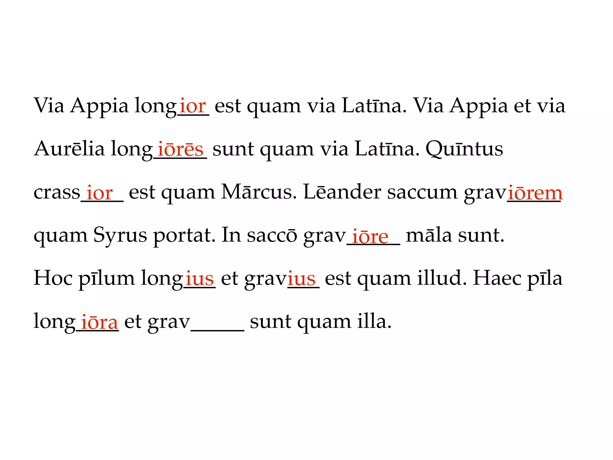 Via Appia long___ est quam via Latīna. Via Appia et via
              ior

Aurēlia long_____ sunt quam via Latīna. Quīntus
            iōrēs
crass____ est quam Mārcus. Lēander saccum grav_____
      ior                                     iōrem
quam Syrus portat. In saccō grav_____ māla sunt.
                                 iōre
Hoc pīlum long___ et grav___ est quam illud. Haec pīla
              ius        ius
long____ et grav_____ sunt quam illa.
    iōra
 