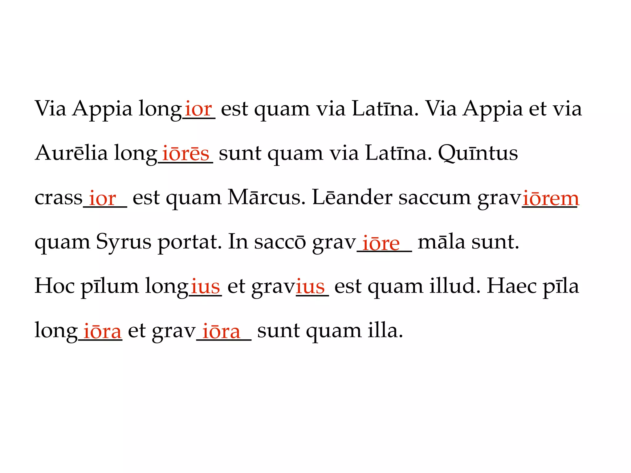 Via Appia long___ est quam via Latīna. Via Appia et via
              ior

Aurēlia long_____ sunt quam via Latīna. Quīntus
            iōrēs
crass____ est quam Mārcus. Lēander saccum grav_____
      ior                                     iōrem
quam Syrus portat. In saccō grav_____ māla sunt.
                                 iōre
Hoc pīlum long___ et grav___ est quam illud. Haec pīla
              ius        ius
long____ et grav_____ sunt quam illa.
    iōra         iōra
 