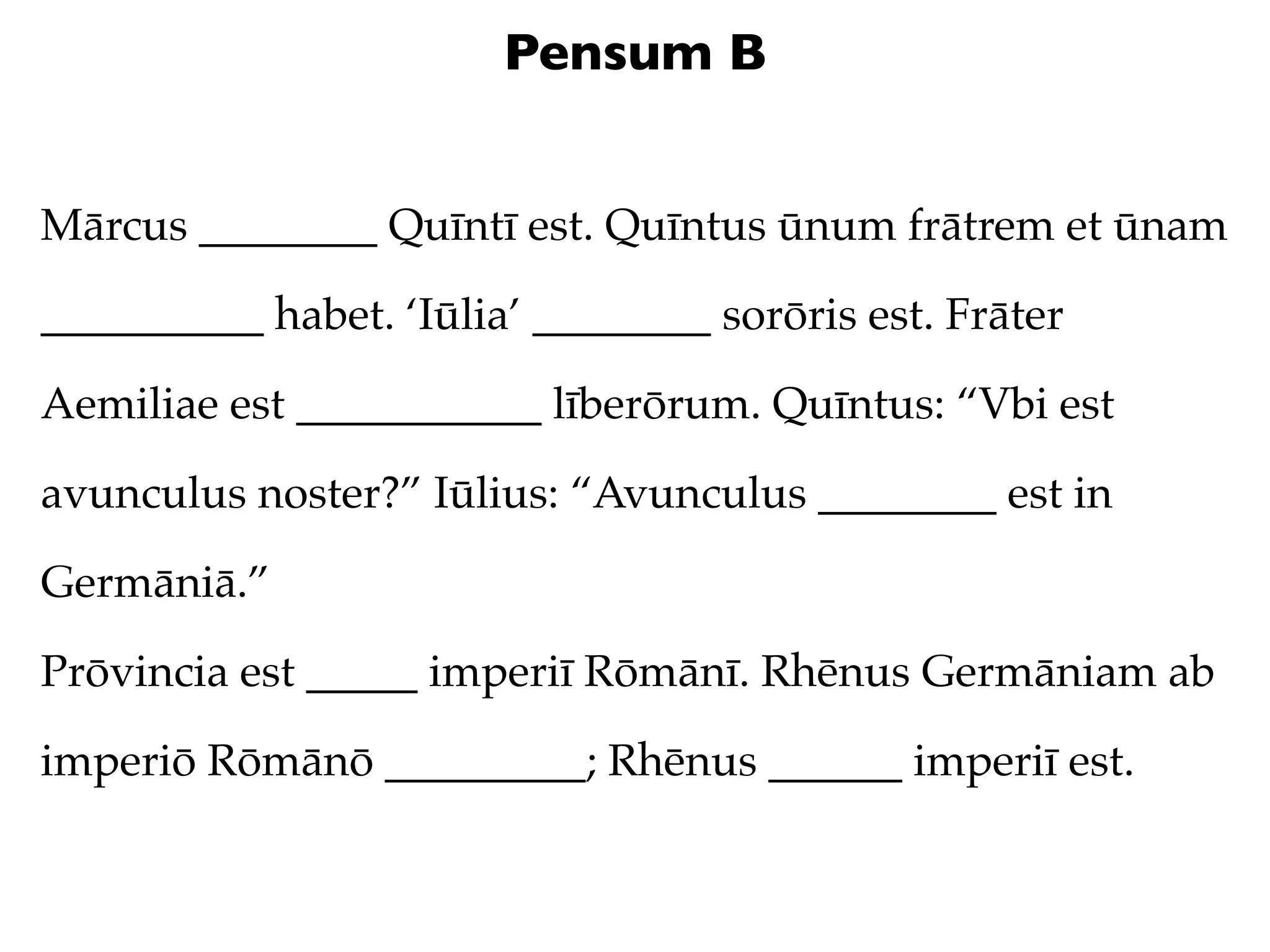 Pensum B


Mārcus ________ Quīntī est. Quīntus ūnum frātrem et ūnam

__________ habet. ‘Iūlia’ ________ sorōris est. Frāter

Aemiliae est ___________ līberōrum. Quīntus: “Vbi est

avunculus noster?” Iūlius: “Avunculus ________ est in

Germāniā.”

Prōvincia est _____ imperiī Rōmānī. Rhēnus Germāniam ab

imperiō Rōmānō _________; Rhēnus ______ imperiī est.
 