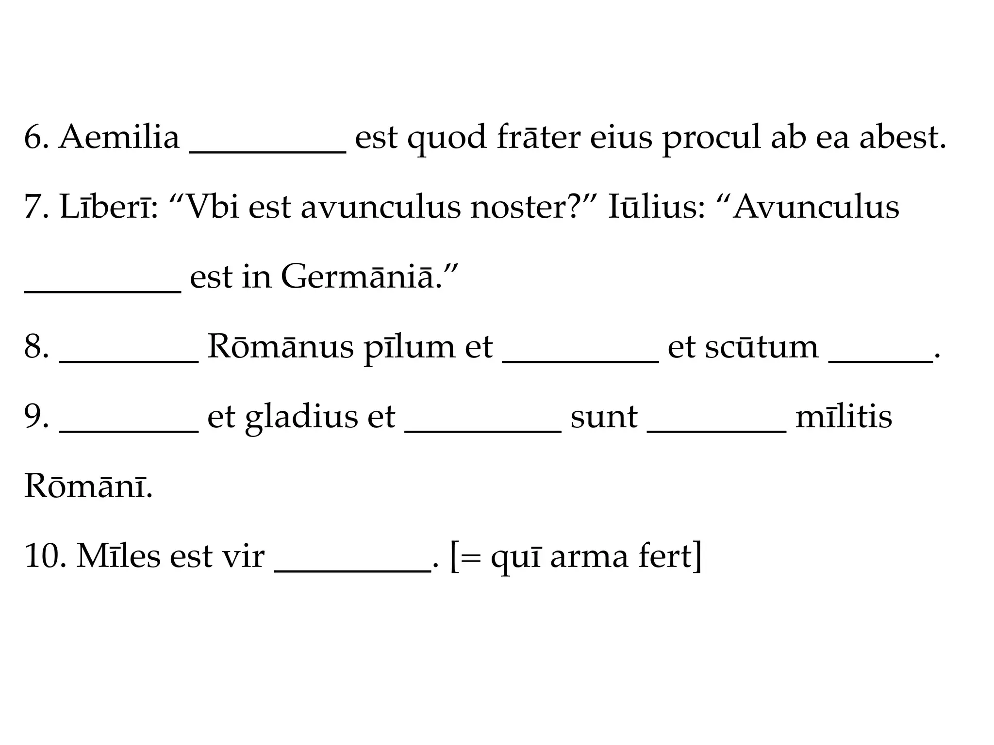 6. Aemilia _________ est quod frāter eius procul ab ea abest.

7. Līberī: “Vbi est avunculus noster?” Iūlius: “Avunculus

_________ est in Germāniā.”

8. ________ Rōmānus pīlum et _________ et scūtum ______.

9. ________ et gladius et _________ sunt ________ mīlitis

Rōmānī.

10. Mīles est vir _________. [= quī arma fert]
 